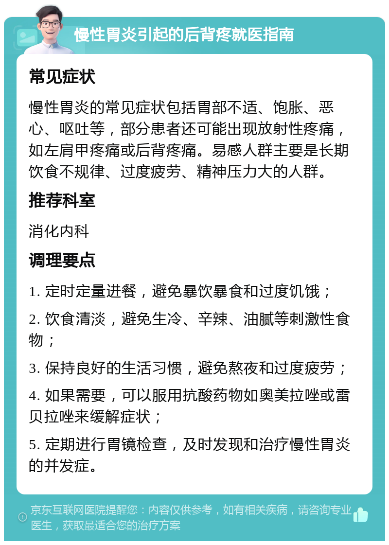 慢性胃炎引起的后背疼就医指南 常见症状 慢性胃炎的常见症状包括胃部不适、饱胀、恶心、呕吐等，部分患者还可能出现放射性疼痛，如左肩甲疼痛或后背疼痛。易感人群主要是长期饮食不规律、过度疲劳、精神压力大的人群。 推荐科室 消化内科 调理要点 1. 定时定量进餐，避免暴饮暴食和过度饥饿； 2. 饮食清淡，避免生冷、辛辣、油腻等刺激性食物； 3. 保持良好的生活习惯，避免熬夜和过度疲劳； 4. 如果需要，可以服用抗酸药物如奥美拉唑或雷贝拉唑来缓解症状； 5. 定期进行胃镜检查，及时发现和治疗慢性胃炎的并发症。