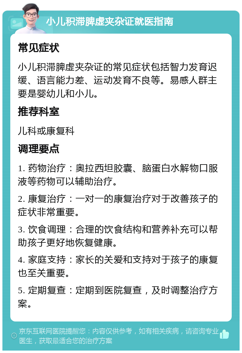 小儿积滞脾虚夹杂证就医指南 常见症状 小儿积滞脾虚夹杂证的常见症状包括智力发育迟缓、语言能力差、运动发育不良等。易感人群主要是婴幼儿和小儿。 推荐科室 儿科或康复科 调理要点 1. 药物治疗：奥拉西坦胶囊、脑蛋白水解物口服液等药物可以辅助治疗。 2. 康复治疗：一对一的康复治疗对于改善孩子的症状非常重要。 3. 饮食调理：合理的饮食结构和营养补充可以帮助孩子更好地恢复健康。 4. 家庭支持：家长的关爱和支持对于孩子的康复也至关重要。 5. 定期复查：定期到医院复查，及时调整治疗方案。