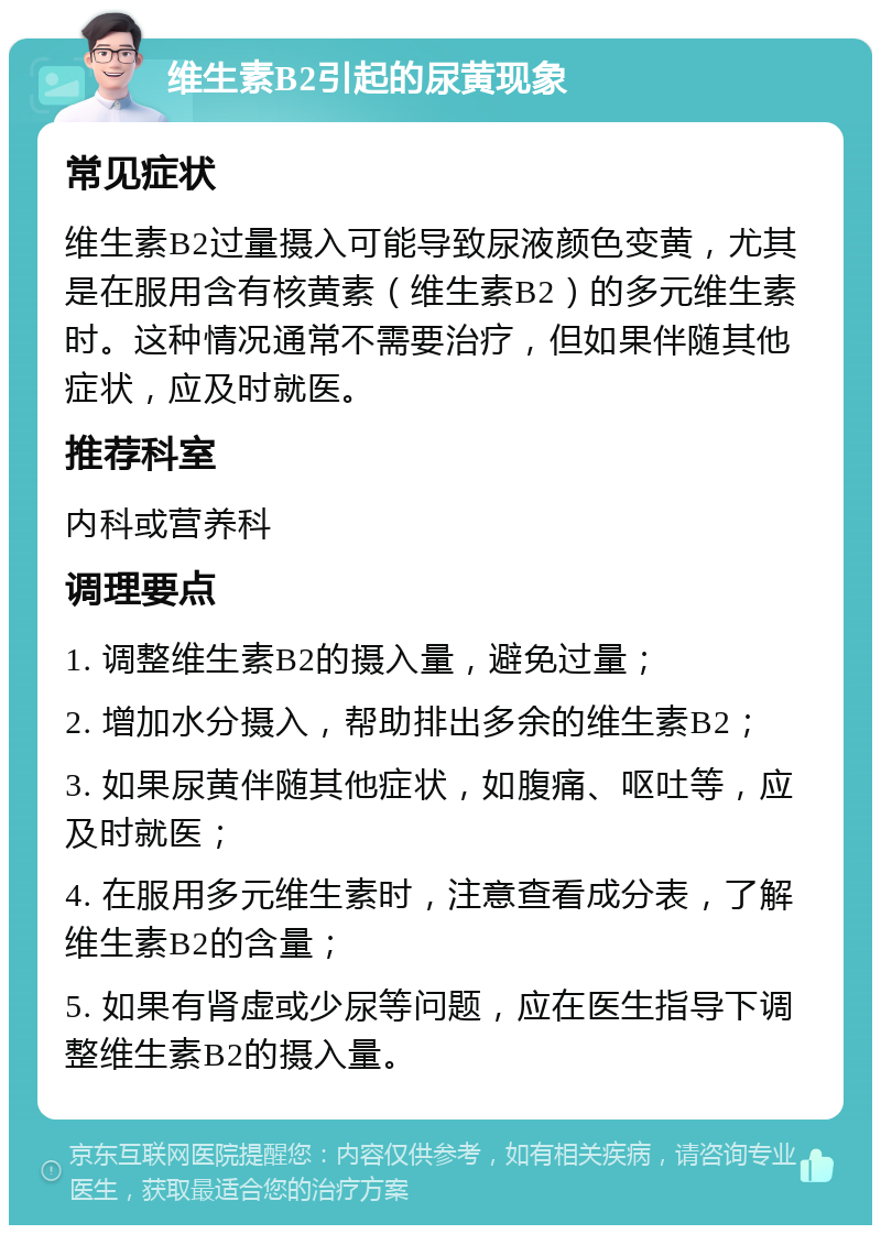 维生素B2引起的尿黄现象 常见症状 维生素B2过量摄入可能导致尿液颜色变黄，尤其是在服用含有核黄素（维生素B2）的多元维生素时。这种情况通常不需要治疗，但如果伴随其他症状，应及时就医。 推荐科室 内科或营养科 调理要点 1. 调整维生素B2的摄入量，避免过量； 2. 增加水分摄入，帮助排出多余的维生素B2； 3. 如果尿黄伴随其他症状，如腹痛、呕吐等，应及时就医； 4. 在服用多元维生素时，注意查看成分表，了解维生素B2的含量； 5. 如果有肾虚或少尿等问题，应在医生指导下调整维生素B2的摄入量。