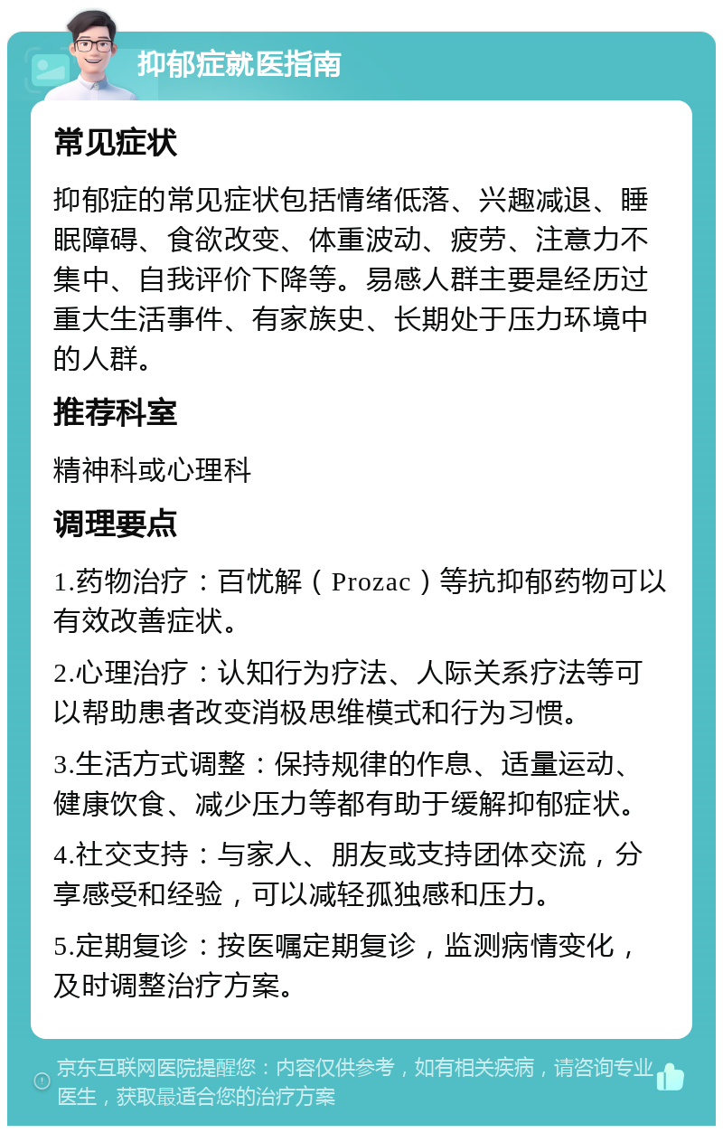 抑郁症就医指南 常见症状 抑郁症的常见症状包括情绪低落、兴趣减退、睡眠障碍、食欲改变、体重波动、疲劳、注意力不集中、自我评价下降等。易感人群主要是经历过重大生活事件、有家族史、长期处于压力环境中的人群。 推荐科室 精神科或心理科 调理要点 1.药物治疗：百忧解（Prozac）等抗抑郁药物可以有效改善症状。 2.心理治疗：认知行为疗法、人际关系疗法等可以帮助患者改变消极思维模式和行为习惯。 3.生活方式调整：保持规律的作息、适量运动、健康饮食、减少压力等都有助于缓解抑郁症状。 4.社交支持：与家人、朋友或支持团体交流，分享感受和经验，可以减轻孤独感和压力。 5.定期复诊：按医嘱定期复诊，监测病情变化，及时调整治疗方案。