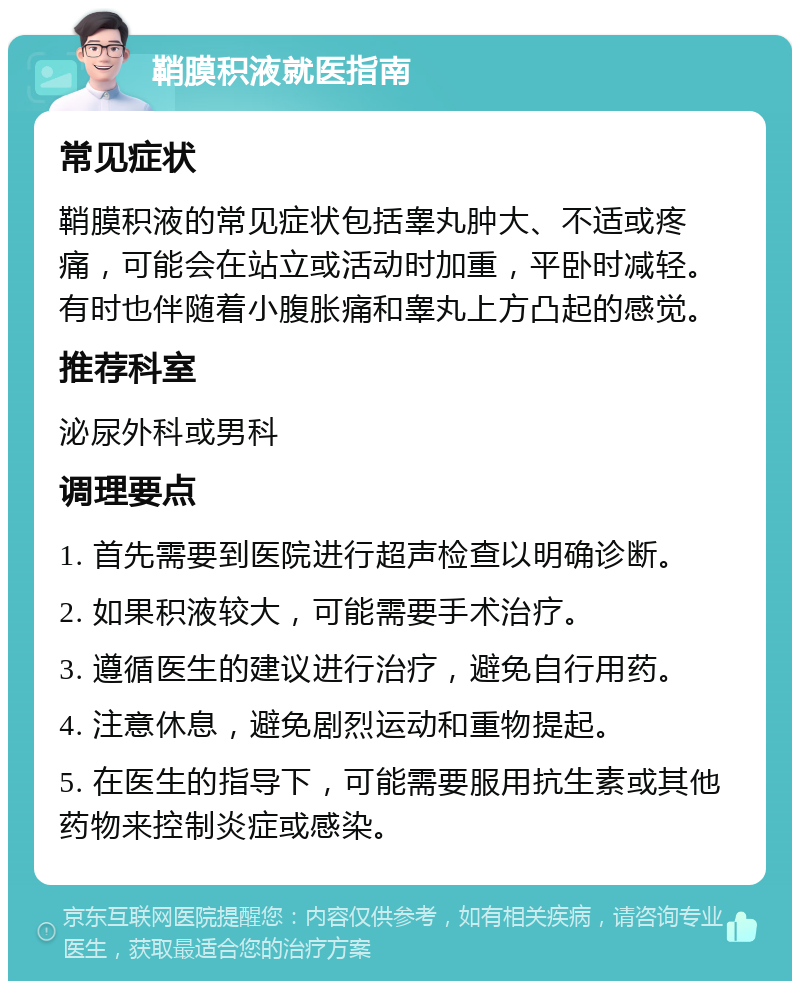 鞘膜积液就医指南 常见症状 鞘膜积液的常见症状包括睾丸肿大、不适或疼痛，可能会在站立或活动时加重，平卧时减轻。有时也伴随着小腹胀痛和睾丸上方凸起的感觉。 推荐科室 泌尿外科或男科 调理要点 1. 首先需要到医院进行超声检查以明确诊断。 2. 如果积液较大，可能需要手术治疗。 3. 遵循医生的建议进行治疗，避免自行用药。 4. 注意休息，避免剧烈运动和重物提起。 5. 在医生的指导下，可能需要服用抗生素或其他药物来控制炎症或感染。