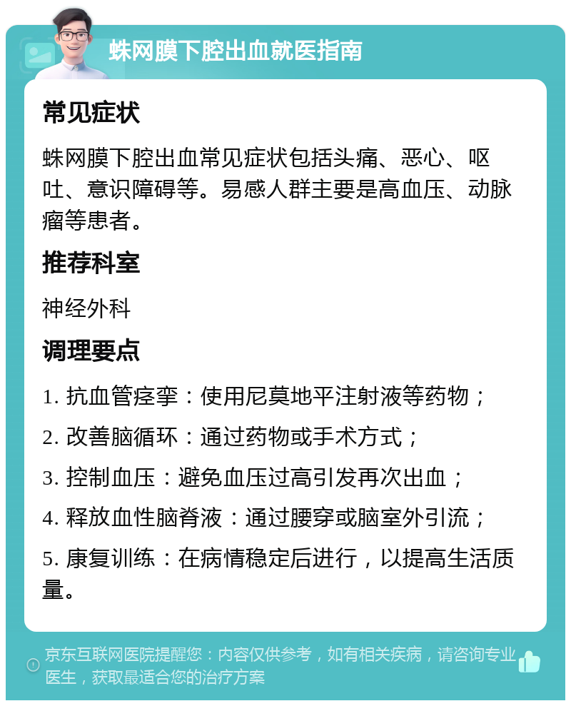 蛛网膜下腔出血就医指南 常见症状 蛛网膜下腔出血常见症状包括头痛、恶心、呕吐、意识障碍等。易感人群主要是高血压、动脉瘤等患者。 推荐科室 神经外科 调理要点 1. 抗血管痉挛：使用尼莫地平注射液等药物； 2. 改善脑循环：通过药物或手术方式； 3. 控制血压：避免血压过高引发再次出血； 4. 释放血性脑脊液：通过腰穿或脑室外引流； 5. 康复训练：在病情稳定后进行，以提高生活质量。