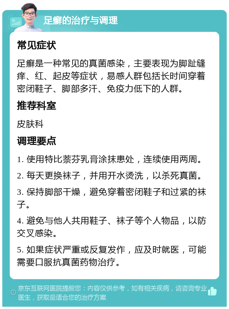 足癣的治疗与调理 常见症状 足癣是一种常见的真菌感染，主要表现为脚趾缝痒、红、起皮等症状，易感人群包括长时间穿着密闭鞋子、脚部多汗、免疫力低下的人群。 推荐科室 皮肤科 调理要点 1. 使用特比萘芬乳膏涂抹患处，连续使用两周。 2. 每天更换袜子，并用开水烫洗，以杀死真菌。 3. 保持脚部干燥，避免穿着密闭鞋子和过紧的袜子。 4. 避免与他人共用鞋子、袜子等个人物品，以防交叉感染。 5. 如果症状严重或反复发作，应及时就医，可能需要口服抗真菌药物治疗。