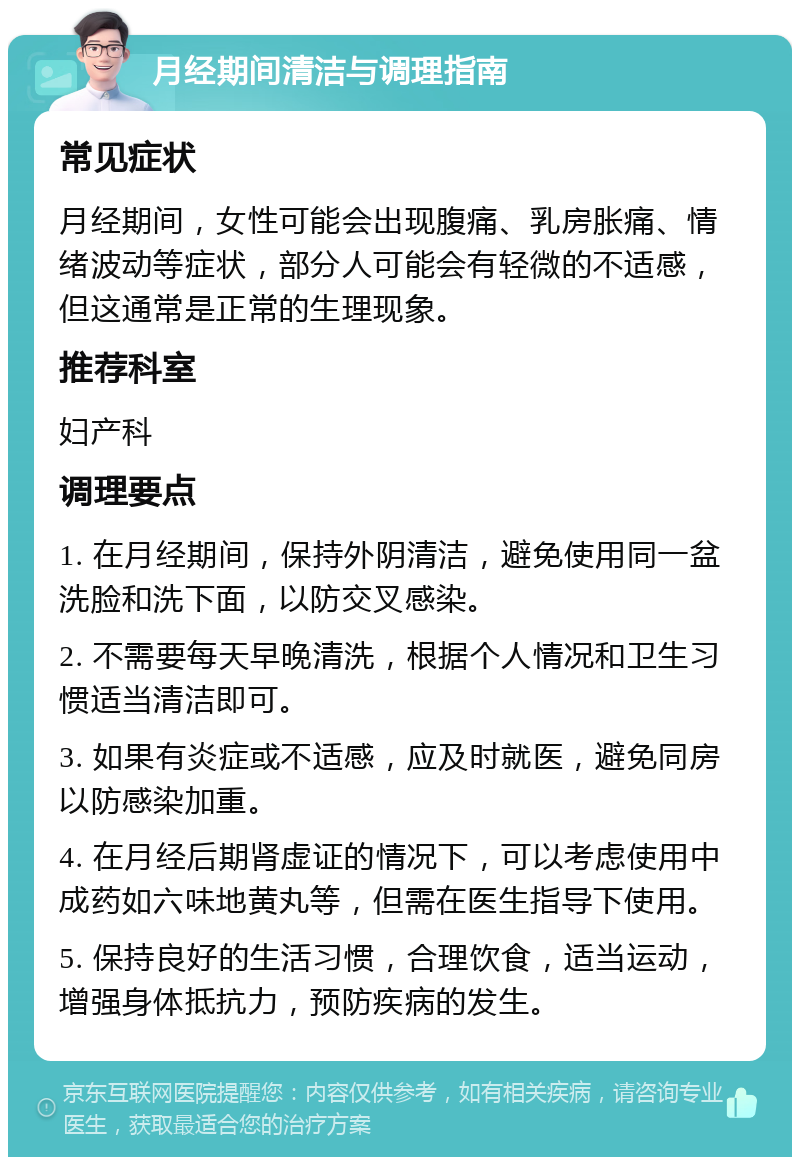 月经期间清洁与调理指南 常见症状 月经期间，女性可能会出现腹痛、乳房胀痛、情绪波动等症状，部分人可能会有轻微的不适感，但这通常是正常的生理现象。 推荐科室 妇产科 调理要点 1. 在月经期间，保持外阴清洁，避免使用同一盆洗脸和洗下面，以防交叉感染。 2. 不需要每天早晚清洗，根据个人情况和卫生习惯适当清洁即可。 3. 如果有炎症或不适感，应及时就医，避免同房以防感染加重。 4. 在月经后期肾虚证的情况下，可以考虑使用中成药如六味地黄丸等，但需在医生指导下使用。 5. 保持良好的生活习惯，合理饮食，适当运动，增强身体抵抗力，预防疾病的发生。