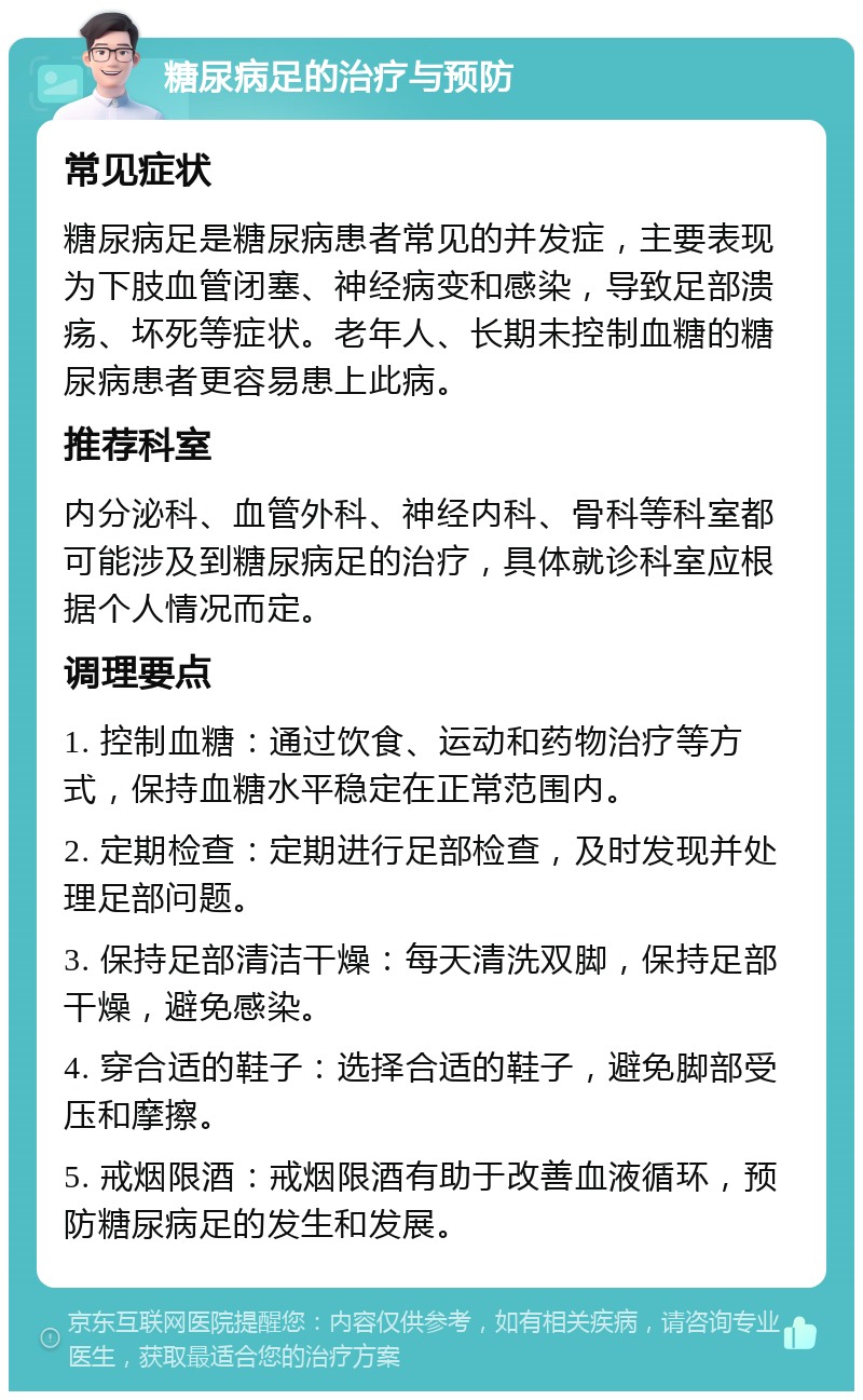 糖尿病足的治疗与预防 常见症状 糖尿病足是糖尿病患者常见的并发症，主要表现为下肢血管闭塞、神经病变和感染，导致足部溃疡、坏死等症状。老年人、长期未控制血糖的糖尿病患者更容易患上此病。 推荐科室 内分泌科、血管外科、神经内科、骨科等科室都可能涉及到糖尿病足的治疗，具体就诊科室应根据个人情况而定。 调理要点 1. 控制血糖：通过饮食、运动和药物治疗等方式，保持血糖水平稳定在正常范围内。 2. 定期检查：定期进行足部检查，及时发现并处理足部问题。 3. 保持足部清洁干燥：每天清洗双脚，保持足部干燥，避免感染。 4. 穿合适的鞋子：选择合适的鞋子，避免脚部受压和摩擦。 5. 戒烟限酒：戒烟限酒有助于改善血液循环，预防糖尿病足的发生和发展。