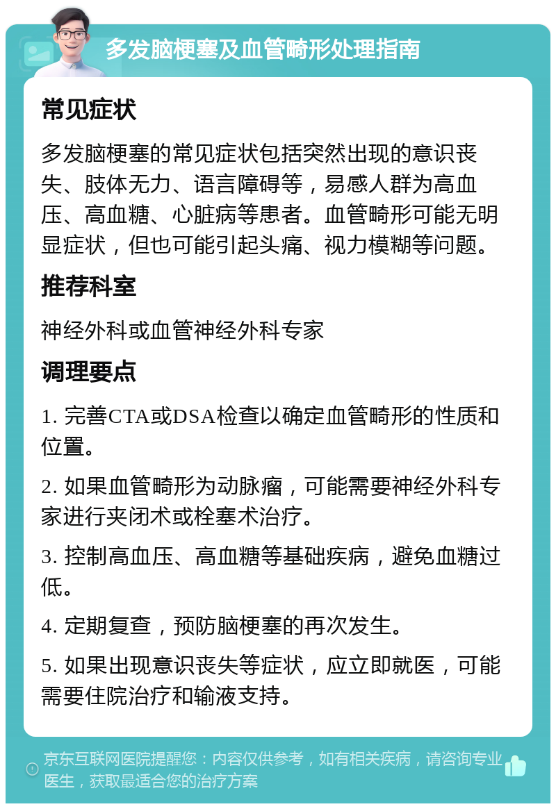 多发脑梗塞及血管畸形处理指南 常见症状 多发脑梗塞的常见症状包括突然出现的意识丧失、肢体无力、语言障碍等，易感人群为高血压、高血糖、心脏病等患者。血管畸形可能无明显症状，但也可能引起头痛、视力模糊等问题。 推荐科室 神经外科或血管神经外科专家 调理要点 1. 完善CTA或DSA检查以确定血管畸形的性质和位置。 2. 如果血管畸形为动脉瘤，可能需要神经外科专家进行夹闭术或栓塞术治疗。 3. 控制高血压、高血糖等基础疾病，避免血糖过低。 4. 定期复查，预防脑梗塞的再次发生。 5. 如果出现意识丧失等症状，应立即就医，可能需要住院治疗和输液支持。