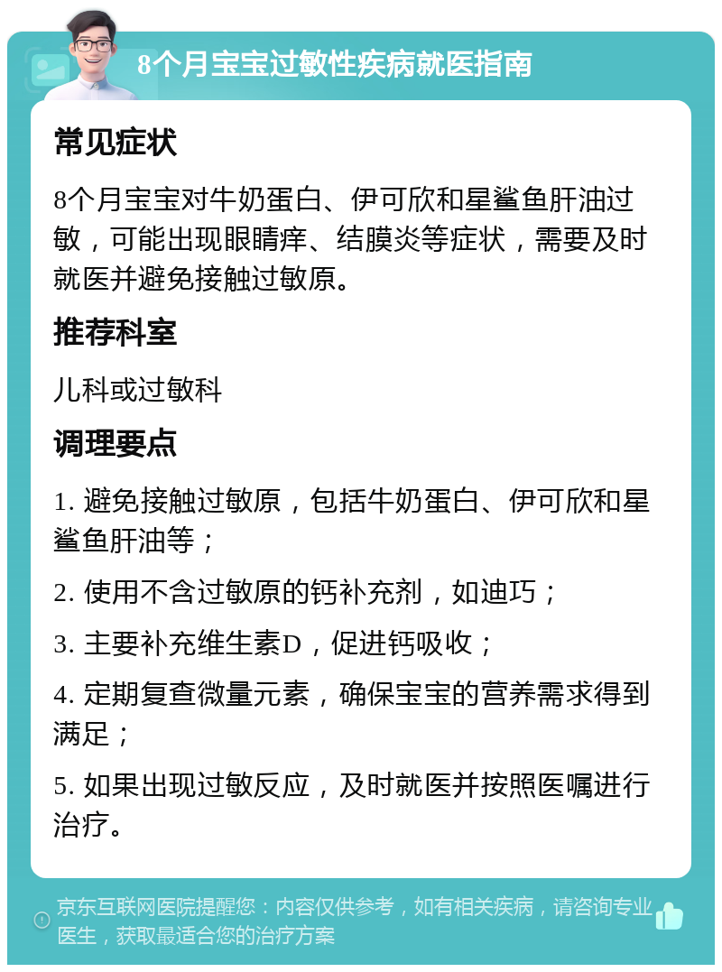 8个月宝宝过敏性疾病就医指南 常见症状 8个月宝宝对牛奶蛋白、伊可欣和星鲨鱼肝油过敏，可能出现眼睛痒、结膜炎等症状，需要及时就医并避免接触过敏原。 推荐科室 儿科或过敏科 调理要点 1. 避免接触过敏原，包括牛奶蛋白、伊可欣和星鲨鱼肝油等； 2. 使用不含过敏原的钙补充剂，如迪巧； 3. 主要补充维生素D，促进钙吸收； 4. 定期复查微量元素，确保宝宝的营养需求得到满足； 5. 如果出现过敏反应，及时就医并按照医嘱进行治疗。