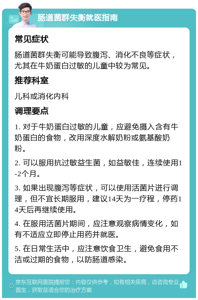 肠道菌群失衡就医指南 常见症状 肠道菌群失衡可能导致腹泻、消化不良等症状，尤其在牛奶蛋白过敏的儿童中较为常见。 推荐科室 儿科或消化内科 调理要点 1. 对于牛奶蛋白过敏的儿童，应避免摄入含有牛奶蛋白的食物，改用深度水解奶粉或氨基酸奶粉。 2. 可以服用抗过敏益生菌，如益敏佳，连续使用1-2个月。 3. 如果出现腹泻等症状，可以使用活菌片进行调理，但不宜长期服用，建议14天为一疗程，停药14天后再继续使用。 4. 在服用活菌片期间，应注意观察病情变化，如有不适应立即停止用药并就医。 5. 在日常生活中，应注意饮食卫生，避免食用不洁或过期的食物，以防肠道感染。