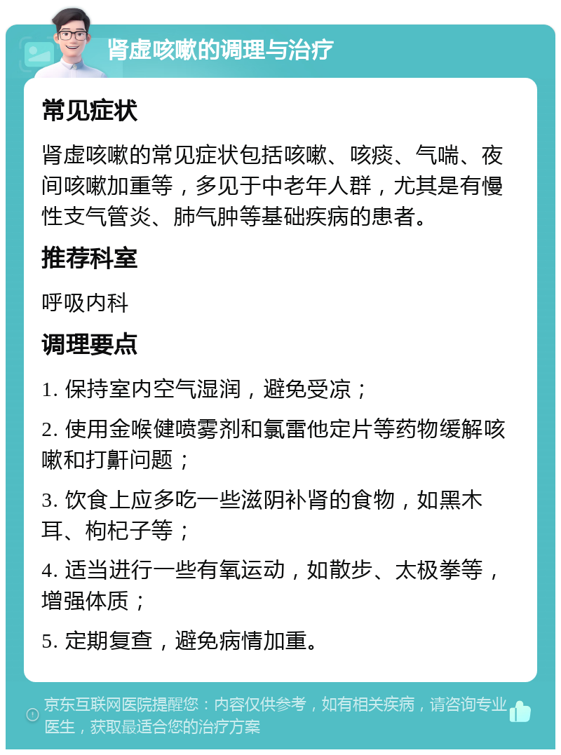 肾虚咳嗽的调理与治疗 常见症状 肾虚咳嗽的常见症状包括咳嗽、咳痰、气喘、夜间咳嗽加重等，多见于中老年人群，尤其是有慢性支气管炎、肺气肿等基础疾病的患者。 推荐科室 呼吸内科 调理要点 1. 保持室内空气湿润，避免受凉； 2. 使用金喉健喷雾剂和氯雷他定片等药物缓解咳嗽和打鼾问题； 3. 饮食上应多吃一些滋阴补肾的食物，如黑木耳、枸杞子等； 4. 适当进行一些有氧运动，如散步、太极拳等，增强体质； 5. 定期复查，避免病情加重。