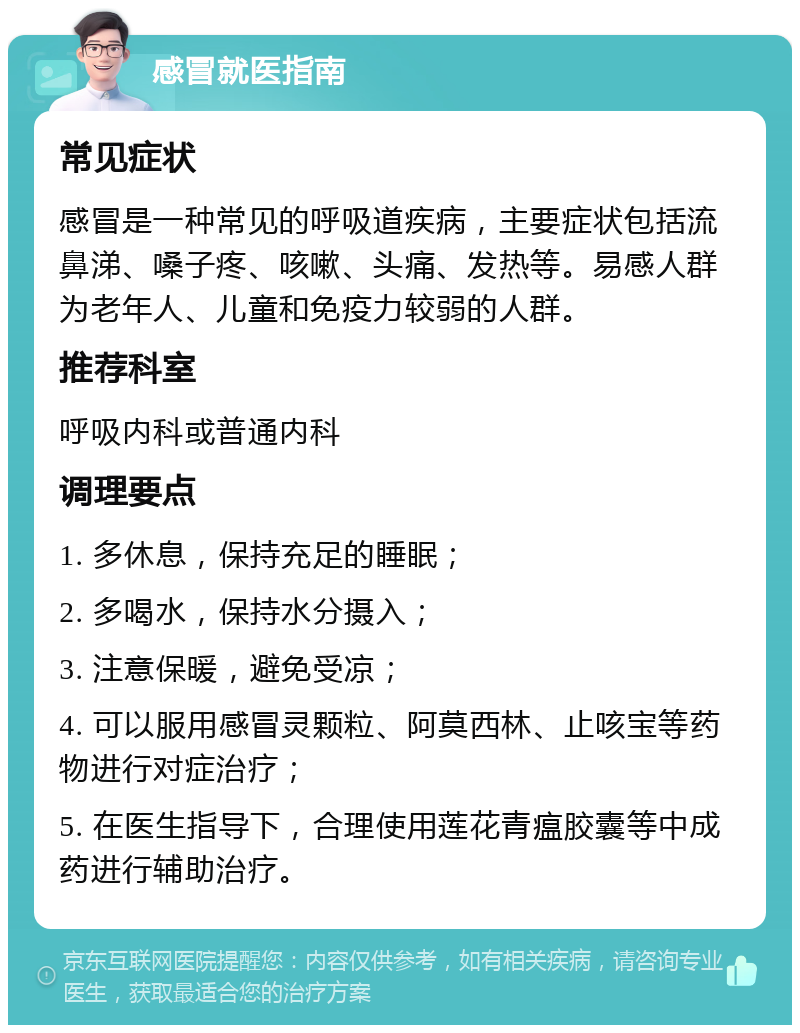 感冒就医指南 常见症状 感冒是一种常见的呼吸道疾病，主要症状包括流鼻涕、嗓子疼、咳嗽、头痛、发热等。易感人群为老年人、儿童和免疫力较弱的人群。 推荐科室 呼吸内科或普通内科 调理要点 1. 多休息，保持充足的睡眠； 2. 多喝水，保持水分摄入； 3. 注意保暖，避免受凉； 4. 可以服用感冒灵颗粒、阿莫西林、止咳宝等药物进行对症治疗； 5. 在医生指导下，合理使用莲花青瘟胶囊等中成药进行辅助治疗。