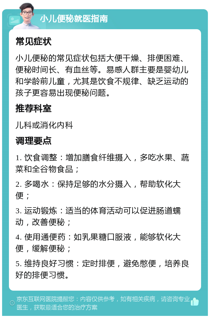 小儿便秘就医指南 常见症状 小儿便秘的常见症状包括大便干燥、排便困难、便秘时间长、有血丝等。易感人群主要是婴幼儿和学龄前儿童，尤其是饮食不规律、缺乏运动的孩子更容易出现便秘问题。 推荐科室 儿科或消化内科 调理要点 1. 饮食调整：增加膳食纤维摄入，多吃水果、蔬菜和全谷物食品； 2. 多喝水：保持足够的水分摄入，帮助软化大便； 3. 运动锻炼：适当的体育活动可以促进肠道蠕动，改善便秘； 4. 使用通便药：如乳果糖口服液，能够软化大便，缓解便秘； 5. 维持良好习惯：定时排便，避免憋便，培养良好的排便习惯。