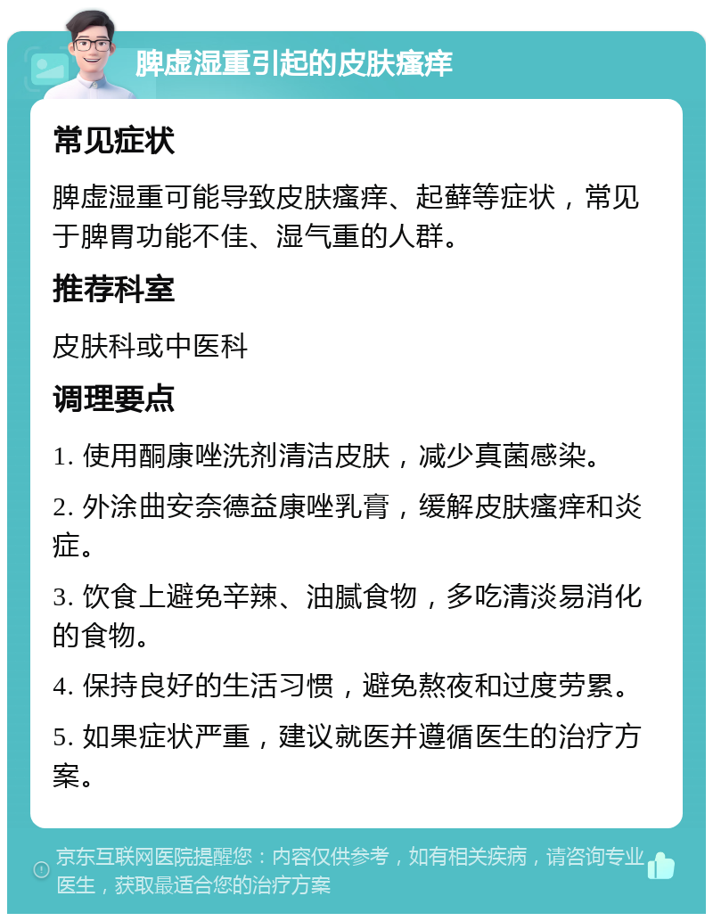 脾虚湿重引起的皮肤瘙痒 常见症状 脾虚湿重可能导致皮肤瘙痒、起藓等症状，常见于脾胃功能不佳、湿气重的人群。 推荐科室 皮肤科或中医科 调理要点 1. 使用酮康唑洗剂清洁皮肤，减少真菌感染。 2. 外涂曲安奈德益康唑乳膏，缓解皮肤瘙痒和炎症。 3. 饮食上避免辛辣、油腻食物，多吃清淡易消化的食物。 4. 保持良好的生活习惯，避免熬夜和过度劳累。 5. 如果症状严重，建议就医并遵循医生的治疗方案。