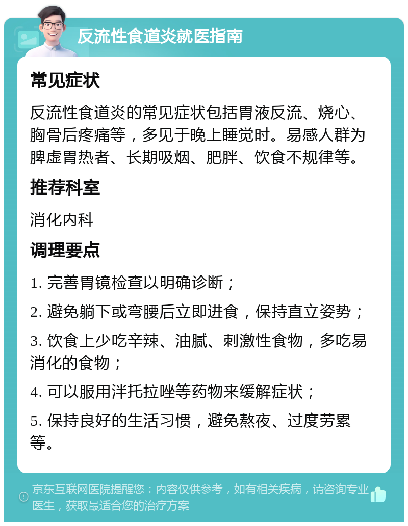 反流性食道炎就医指南 常见症状 反流性食道炎的常见症状包括胃液反流、烧心、胸骨后疼痛等，多见于晚上睡觉时。易感人群为脾虚胃热者、长期吸烟、肥胖、饮食不规律等。 推荐科室 消化内科 调理要点 1. 完善胃镜检查以明确诊断； 2. 避免躺下或弯腰后立即进食，保持直立姿势； 3. 饮食上少吃辛辣、油腻、刺激性食物，多吃易消化的食物； 4. 可以服用泮托拉唑等药物来缓解症状； 5. 保持良好的生活习惯，避免熬夜、过度劳累等。