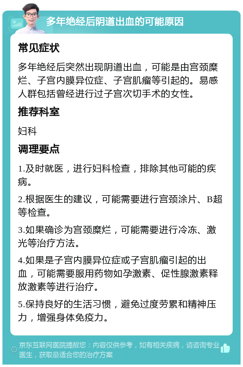 多年绝经后阴道出血的可能原因 常见症状 多年绝经后突然出现阴道出血，可能是由宫颈糜烂、子宫内膜异位症、子宫肌瘤等引起的。易感人群包括曾经进行过子宫次切手术的女性。 推荐科室 妇科 调理要点 1.及时就医，进行妇科检查，排除其他可能的疾病。 2.根据医生的建议，可能需要进行宫颈涂片、B超等检查。 3.如果确诊为宫颈糜烂，可能需要进行冷冻、激光等治疗方法。 4.如果是子宫内膜异位症或子宫肌瘤引起的出血，可能需要服用药物如孕激素、促性腺激素释放激素等进行治疗。 5.保持良好的生活习惯，避免过度劳累和精神压力，增强身体免疫力。