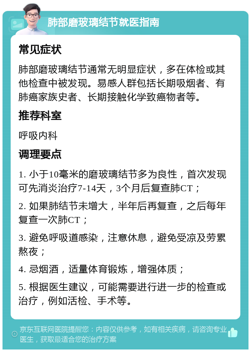 肺部磨玻璃结节就医指南 常见症状 肺部磨玻璃结节通常无明显症状，多在体检或其他检查中被发现。易感人群包括长期吸烟者、有肺癌家族史者、长期接触化学致癌物者等。 推荐科室 呼吸内科 调理要点 1. 小于10毫米的磨玻璃结节多为良性，首次发现可先消炎治疗7-14天，3个月后复查肺CT； 2. 如果肺结节未增大，半年后再复查，之后每年复查一次肺CT； 3. 避免呼吸道感染，注意休息，避免受凉及劳累熬夜； 4. 忌烟酒，适量体育锻炼，增强体质； 5. 根据医生建议，可能需要进行进一步的检查或治疗，例如活检、手术等。