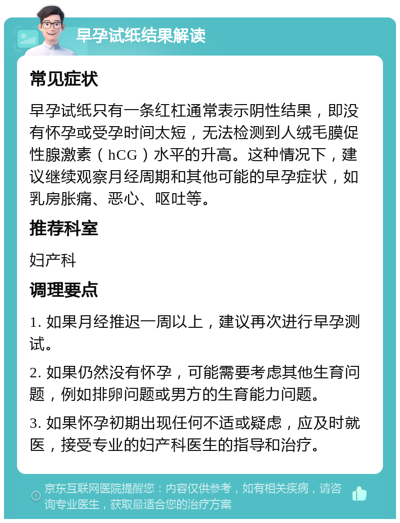 早孕试纸结果解读 常见症状 早孕试纸只有一条红杠通常表示阴性结果，即没有怀孕或受孕时间太短，无法检测到人绒毛膜促性腺激素（hCG）水平的升高。这种情况下，建议继续观察月经周期和其他可能的早孕症状，如乳房胀痛、恶心、呕吐等。 推荐科室 妇产科 调理要点 1. 如果月经推迟一周以上，建议再次进行早孕测试。 2. 如果仍然没有怀孕，可能需要考虑其他生育问题，例如排卵问题或男方的生育能力问题。 3. 如果怀孕初期出现任何不适或疑虑，应及时就医，接受专业的妇产科医生的指导和治疗。