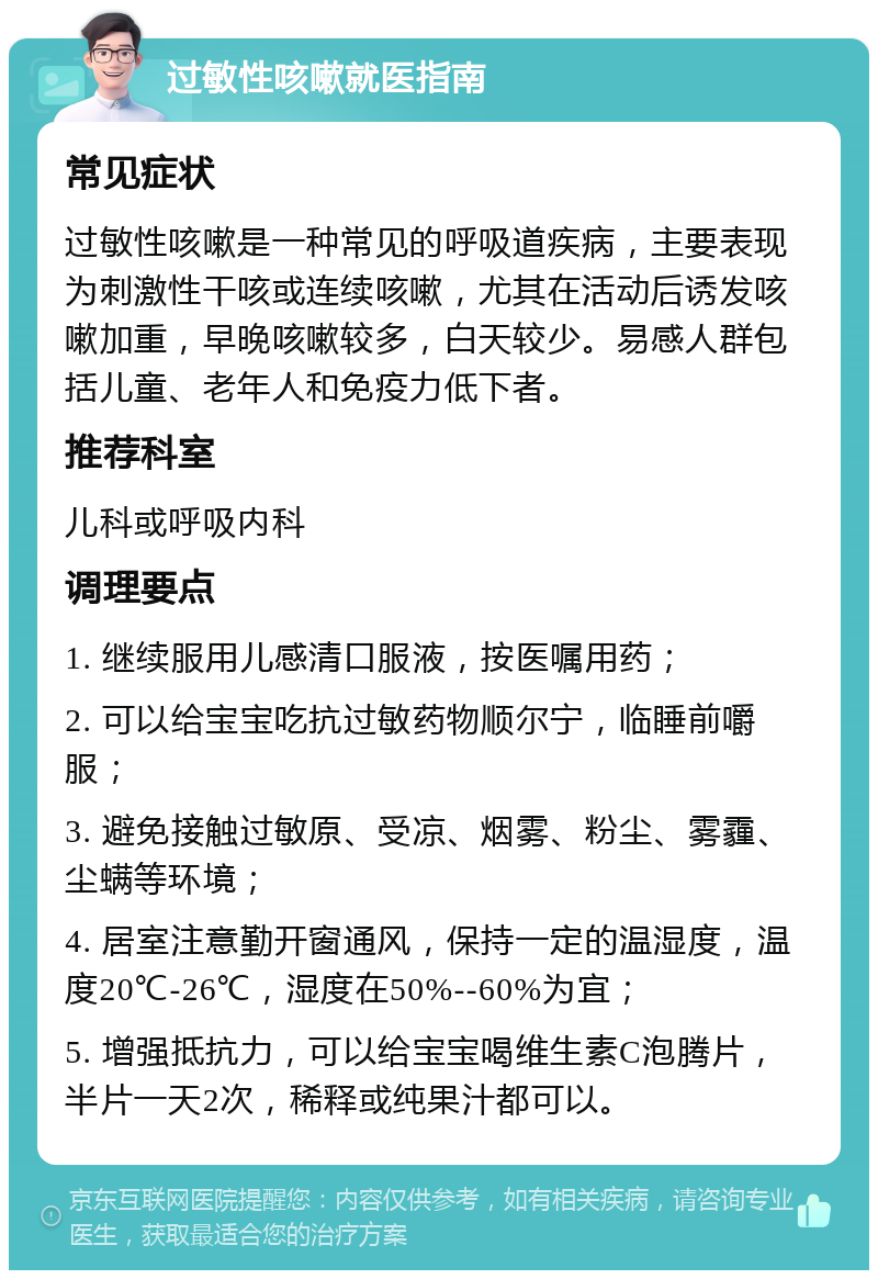 过敏性咳嗽就医指南 常见症状 过敏性咳嗽是一种常见的呼吸道疾病，主要表现为刺激性干咳或连续咳嗽，尤其在活动后诱发咳嗽加重，早晚咳嗽较多，白天较少。易感人群包括儿童、老年人和免疫力低下者。 推荐科室 儿科或呼吸内科 调理要点 1. 继续服用儿感清口服液，按医嘱用药； 2. 可以给宝宝吃抗过敏药物顺尔宁，临睡前嚼服； 3. 避免接触过敏原、受凉、烟雾、粉尘、雾霾、尘螨等环境； 4. 居室注意勤开窗通风，保持一定的温湿度，温度20℃-26℃，湿度在50%--60%为宜； 5. 增强抵抗力，可以给宝宝喝维生素C泡腾片，半片一天2次，稀释或纯果汁都可以。