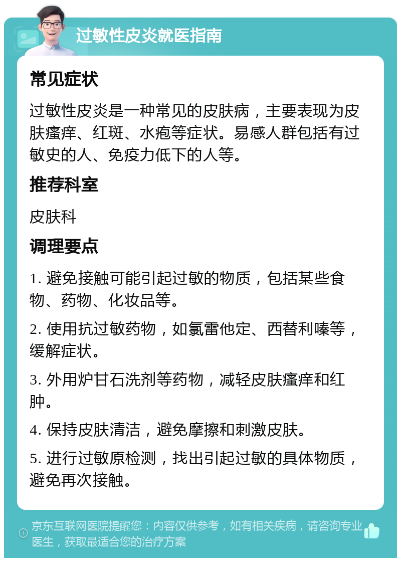 过敏性皮炎就医指南 常见症状 过敏性皮炎是一种常见的皮肤病，主要表现为皮肤瘙痒、红斑、水疱等症状。易感人群包括有过敏史的人、免疫力低下的人等。 推荐科室 皮肤科 调理要点 1. 避免接触可能引起过敏的物质，包括某些食物、药物、化妆品等。 2. 使用抗过敏药物，如氯雷他定、西替利嗪等，缓解症状。 3. 外用炉甘石洗剂等药物，减轻皮肤瘙痒和红肿。 4. 保持皮肤清洁，避免摩擦和刺激皮肤。 5. 进行过敏原检测，找出引起过敏的具体物质，避免再次接触。