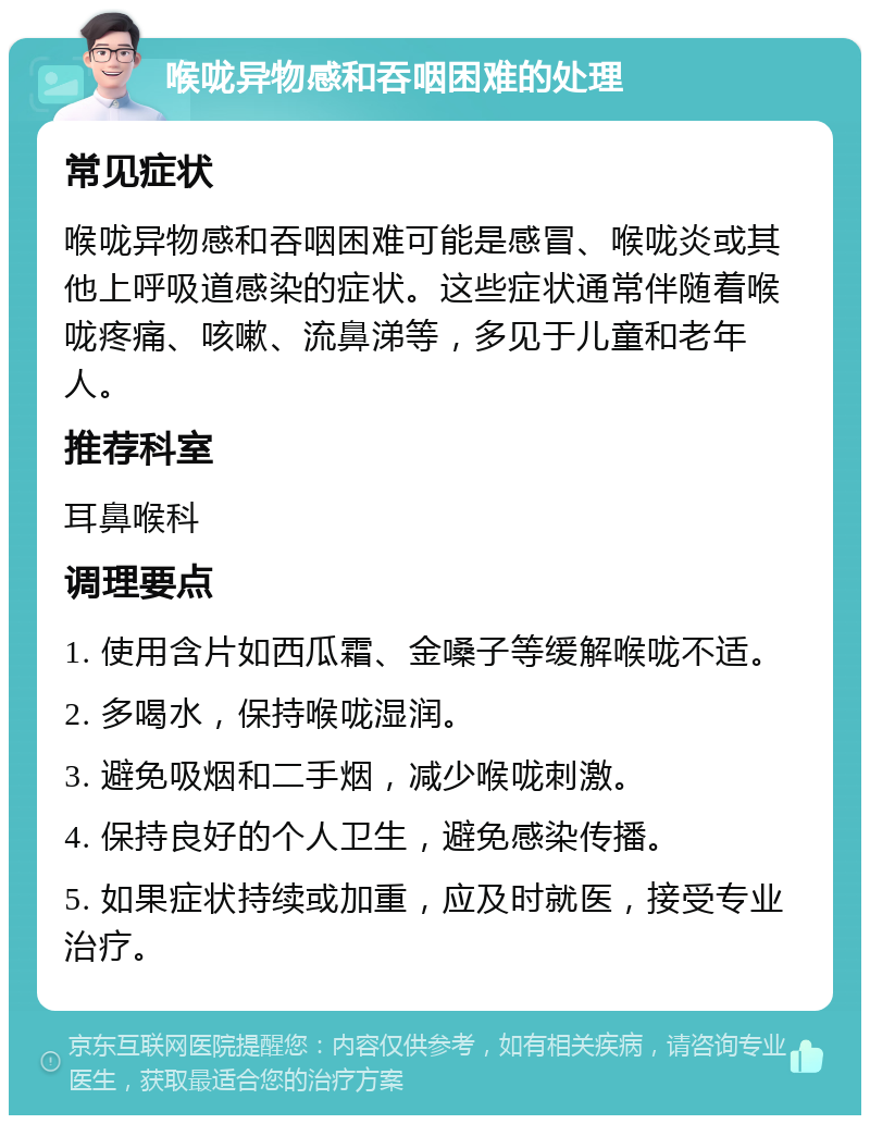 喉咙异物感和吞咽困难的处理 常见症状 喉咙异物感和吞咽困难可能是感冒、喉咙炎或其他上呼吸道感染的症状。这些症状通常伴随着喉咙疼痛、咳嗽、流鼻涕等，多见于儿童和老年人。 推荐科室 耳鼻喉科 调理要点 1. 使用含片如西瓜霜、金嗓子等缓解喉咙不适。 2. 多喝水，保持喉咙湿润。 3. 避免吸烟和二手烟，减少喉咙刺激。 4. 保持良好的个人卫生，避免感染传播。 5. 如果症状持续或加重，应及时就医，接受专业治疗。