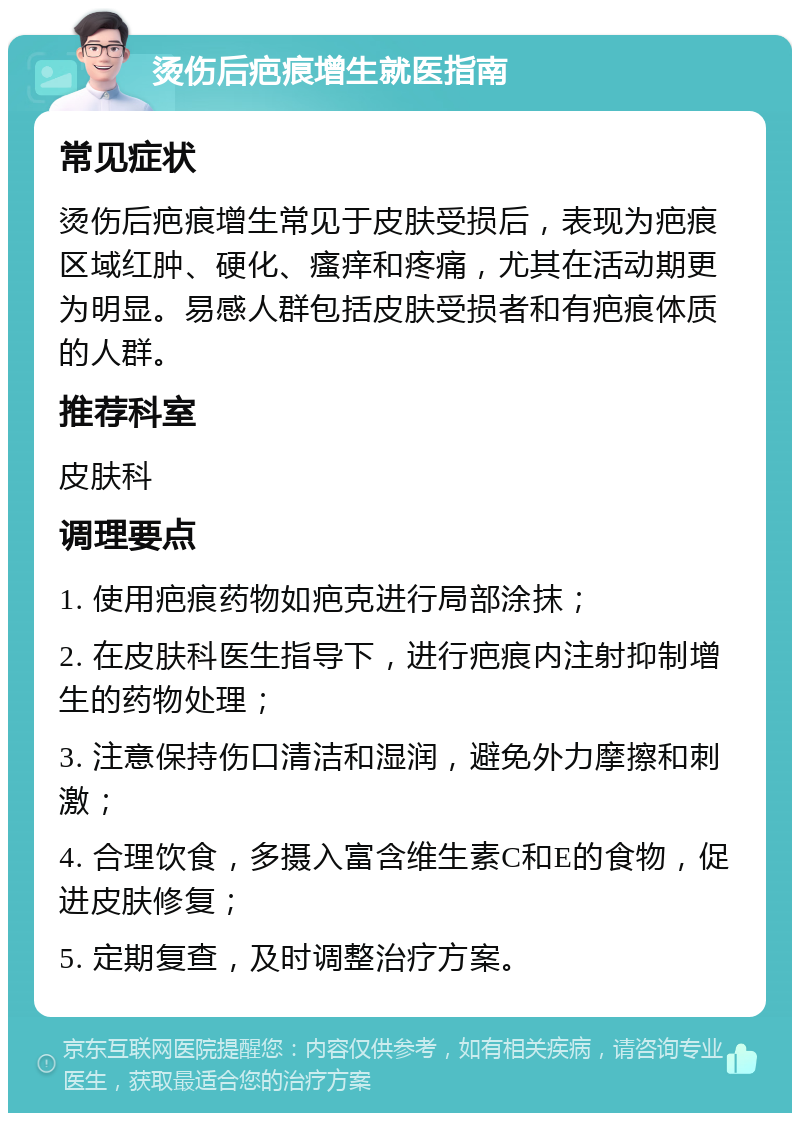 烫伤后疤痕增生就医指南 常见症状 烫伤后疤痕增生常见于皮肤受损后，表现为疤痕区域红肿、硬化、瘙痒和疼痛，尤其在活动期更为明显。易感人群包括皮肤受损者和有疤痕体质的人群。 推荐科室 皮肤科 调理要点 1. 使用疤痕药物如疤克进行局部涂抹； 2. 在皮肤科医生指导下，进行疤痕内注射抑制增生的药物处理； 3. 注意保持伤口清洁和湿润，避免外力摩擦和刺激； 4. 合理饮食，多摄入富含维生素C和E的食物，促进皮肤修复； 5. 定期复查，及时调整治疗方案。