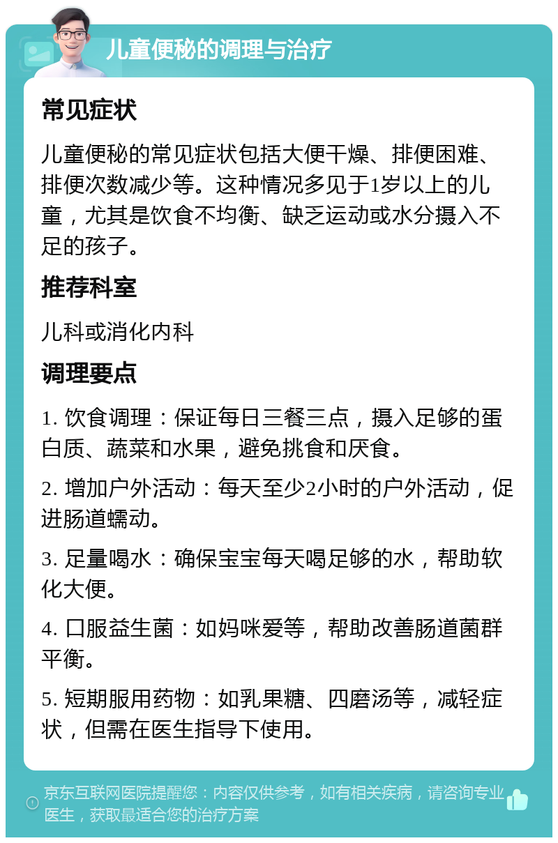 儿童便秘的调理与治疗 常见症状 儿童便秘的常见症状包括大便干燥、排便困难、排便次数减少等。这种情况多见于1岁以上的儿童，尤其是饮食不均衡、缺乏运动或水分摄入不足的孩子。 推荐科室 儿科或消化内科 调理要点 1. 饮食调理：保证每日三餐三点，摄入足够的蛋白质、蔬菜和水果，避免挑食和厌食。 2. 增加户外活动：每天至少2小时的户外活动，促进肠道蠕动。 3. 足量喝水：确保宝宝每天喝足够的水，帮助软化大便。 4. 口服益生菌：如妈咪爱等，帮助改善肠道菌群平衡。 5. 短期服用药物：如乳果糖、四磨汤等，减轻症状，但需在医生指导下使用。