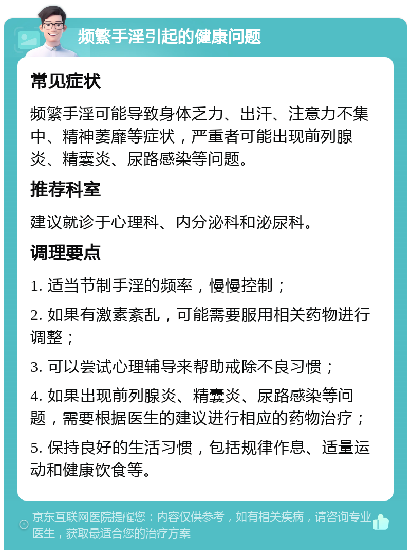 频繁手淫引起的健康问题 常见症状 频繁手淫可能导致身体乏力、出汗、注意力不集中、精神萎靡等症状，严重者可能出现前列腺炎、精囊炎、尿路感染等问题。 推荐科室 建议就诊于心理科、内分泌科和泌尿科。 调理要点 1. 适当节制手淫的频率，慢慢控制； 2. 如果有激素紊乱，可能需要服用相关药物进行调整； 3. 可以尝试心理辅导来帮助戒除不良习惯； 4. 如果出现前列腺炎、精囊炎、尿路感染等问题，需要根据医生的建议进行相应的药物治疗； 5. 保持良好的生活习惯，包括规律作息、适量运动和健康饮食等。