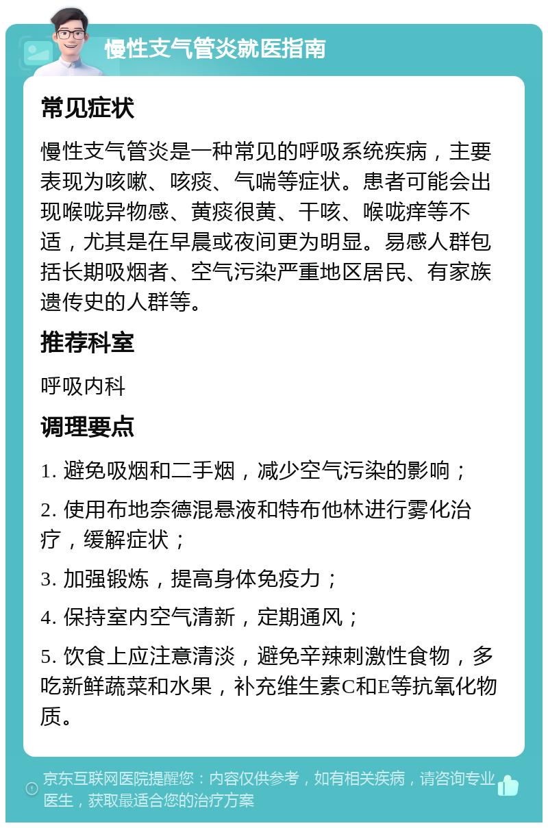 慢性支气管炎就医指南 常见症状 慢性支气管炎是一种常见的呼吸系统疾病，主要表现为咳嗽、咳痰、气喘等症状。患者可能会出现喉咙异物感、黄痰很黄、干咳、喉咙痒等不适，尤其是在早晨或夜间更为明显。易感人群包括长期吸烟者、空气污染严重地区居民、有家族遗传史的人群等。 推荐科室 呼吸内科 调理要点 1. 避免吸烟和二手烟，减少空气污染的影响； 2. 使用布地奈德混悬液和特布他林进行雾化治疗，缓解症状； 3. 加强锻炼，提高身体免疫力； 4. 保持室内空气清新，定期通风； 5. 饮食上应注意清淡，避免辛辣刺激性食物，多吃新鲜蔬菜和水果，补充维生素C和E等抗氧化物质。