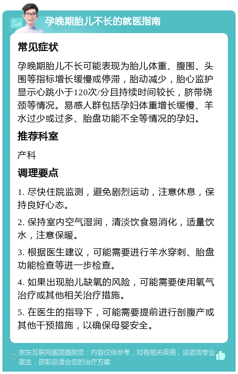 孕晚期胎儿不长的就医指南 常见症状 孕晚期胎儿不长可能表现为胎儿体重、腹围、头围等指标增长缓慢或停滞，胎动减少，胎心监护显示心跳小于120次/分且持续时间较长，脐带绕颈等情况。易感人群包括孕妇体重增长缓慢、羊水过少或过多、胎盘功能不全等情况的孕妇。 推荐科室 产科 调理要点 1. 尽快住院监测，避免剧烈运动，注意休息，保持良好心态。 2. 保持室内空气湿润，清淡饮食易消化，适量饮水，注意保暖。 3. 根据医生建议，可能需要进行羊水穿刺、胎盘功能检查等进一步检查。 4. 如果出现胎儿缺氧的风险，可能需要使用氧气治疗或其他相关治疗措施。 5. 在医生的指导下，可能需要提前进行剖腹产或其他干预措施，以确保母婴安全。