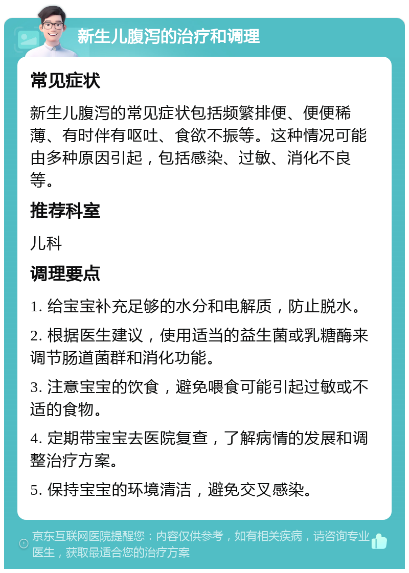 新生儿腹泻的治疗和调理 常见症状 新生儿腹泻的常见症状包括频繁排便、便便稀薄、有时伴有呕吐、食欲不振等。这种情况可能由多种原因引起，包括感染、过敏、消化不良等。 推荐科室 儿科 调理要点 1. 给宝宝补充足够的水分和电解质，防止脱水。 2. 根据医生建议，使用适当的益生菌或乳糖酶来调节肠道菌群和消化功能。 3. 注意宝宝的饮食，避免喂食可能引起过敏或不适的食物。 4. 定期带宝宝去医院复查，了解病情的发展和调整治疗方案。 5. 保持宝宝的环境清洁，避免交叉感染。