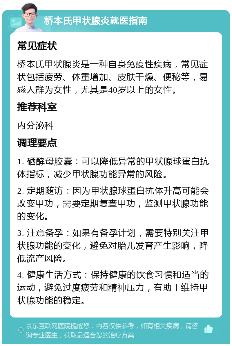 桥本氏甲状腺炎就医指南 常见症状 桥本氏甲状腺炎是一种自身免疫性疾病，常见症状包括疲劳、体重增加、皮肤干燥、便秘等，易感人群为女性，尤其是40岁以上的女性。 推荐科室 内分泌科 调理要点 1. 硒酵母胶囊：可以降低异常的甲状腺球蛋白抗体指标，减少甲状腺功能异常的风险。 2. 定期随访：因为甲状腺球蛋白抗体升高可能会改变甲功，需要定期复查甲功，监测甲状腺功能的变化。 3. 注意备孕：如果有备孕计划，需要特别关注甲状腺功能的变化，避免对胎儿发育产生影响，降低流产风险。 4. 健康生活方式：保持健康的饮食习惯和适当的运动，避免过度疲劳和精神压力，有助于维持甲状腺功能的稳定。