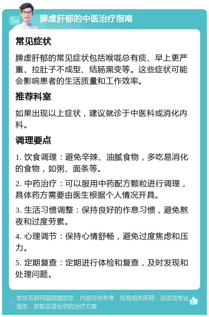 脾虚肝郁的中医治疗指南 常见症状 脾虚肝郁的常见症状包括喉咙总有痰、早上更严重、拉肚子不成型、结肠黑变等。这些症状可能会影响患者的生活质量和工作效率。 推荐科室 如果出现以上症状，建议就诊于中医科或消化内科。 调理要点 1. 饮食调理：避免辛辣、油腻食物，多吃易消化的食物，如粥、面条等。 2. 中药治疗：可以服用中药配方颗粒进行调理，具体药方需要由医生根据个人情况开具。 3. 生活习惯调整：保持良好的作息习惯，避免熬夜和过度劳累。 4. 心理调节：保持心情舒畅，避免过度焦虑和压力。 5. 定期复查：定期进行体检和复查，及时发现和处理问题。