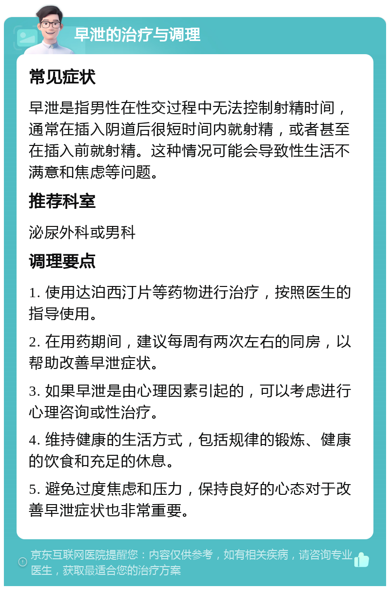 早泄的治疗与调理 常见症状 早泄是指男性在性交过程中无法控制射精时间，通常在插入阴道后很短时间内就射精，或者甚至在插入前就射精。这种情况可能会导致性生活不满意和焦虑等问题。 推荐科室 泌尿外科或男科 调理要点 1. 使用达泊西汀片等药物进行治疗，按照医生的指导使用。 2. 在用药期间，建议每周有两次左右的同房，以帮助改善早泄症状。 3. 如果早泄是由心理因素引起的，可以考虑进行心理咨询或性治疗。 4. 维持健康的生活方式，包括规律的锻炼、健康的饮食和充足的休息。 5. 避免过度焦虑和压力，保持良好的心态对于改善早泄症状也非常重要。