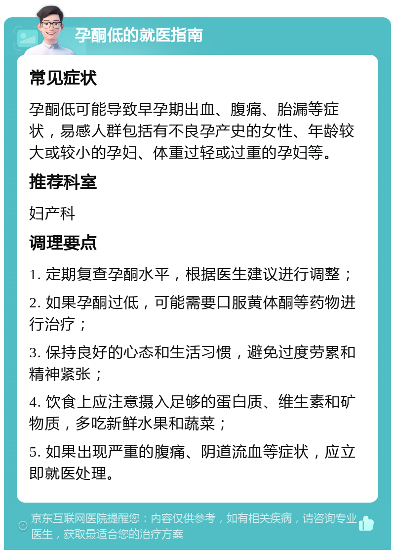 孕酮低的就医指南 常见症状 孕酮低可能导致早孕期出血、腹痛、胎漏等症状，易感人群包括有不良孕产史的女性、年龄较大或较小的孕妇、体重过轻或过重的孕妇等。 推荐科室 妇产科 调理要点 1. 定期复查孕酮水平，根据医生建议进行调整； 2. 如果孕酮过低，可能需要口服黄体酮等药物进行治疗； 3. 保持良好的心态和生活习惯，避免过度劳累和精神紧张； 4. 饮食上应注意摄入足够的蛋白质、维生素和矿物质，多吃新鲜水果和蔬菜； 5. 如果出现严重的腹痛、阴道流血等症状，应立即就医处理。