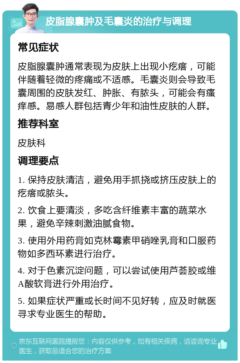 皮脂腺囊肿及毛囊炎的治疗与调理 常见症状 皮脂腺囊肿通常表现为皮肤上出现小疙瘩，可能伴随着轻微的疼痛或不适感。毛囊炎则会导致毛囊周围的皮肤发红、肿胀、有脓头，可能会有瘙痒感。易感人群包括青少年和油性皮肤的人群。 推荐科室 皮肤科 调理要点 1. 保持皮肤清洁，避免用手抓挠或挤压皮肤上的疙瘩或脓头。 2. 饮食上要清淡，多吃含纤维素丰富的蔬菜水果，避免辛辣刺激油腻食物。 3. 使用外用药膏如克林霉素甲硝唑乳膏和口服药物如多西环素进行治疗。 4. 对于色素沉淀问题，可以尝试使用芦荟胶或维A酸软膏进行外用治疗。 5. 如果症状严重或长时间不见好转，应及时就医寻求专业医生的帮助。