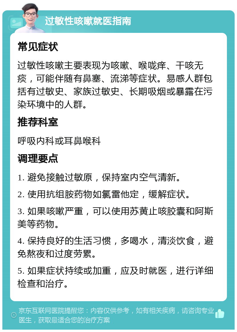 过敏性咳嗽就医指南 常见症状 过敏性咳嗽主要表现为咳嗽、喉咙痒、干咳无痰，可能伴随有鼻塞、流涕等症状。易感人群包括有过敏史、家族过敏史、长期吸烟或暴露在污染环境中的人群。 推荐科室 呼吸内科或耳鼻喉科 调理要点 1. 避免接触过敏原，保持室内空气清新。 2. 使用抗组胺药物如氯雷他定，缓解症状。 3. 如果咳嗽严重，可以使用苏黄止咳胶囊和阿斯美等药物。 4. 保持良好的生活习惯，多喝水，清淡饮食，避免熬夜和过度劳累。 5. 如果症状持续或加重，应及时就医，进行详细检查和治疗。