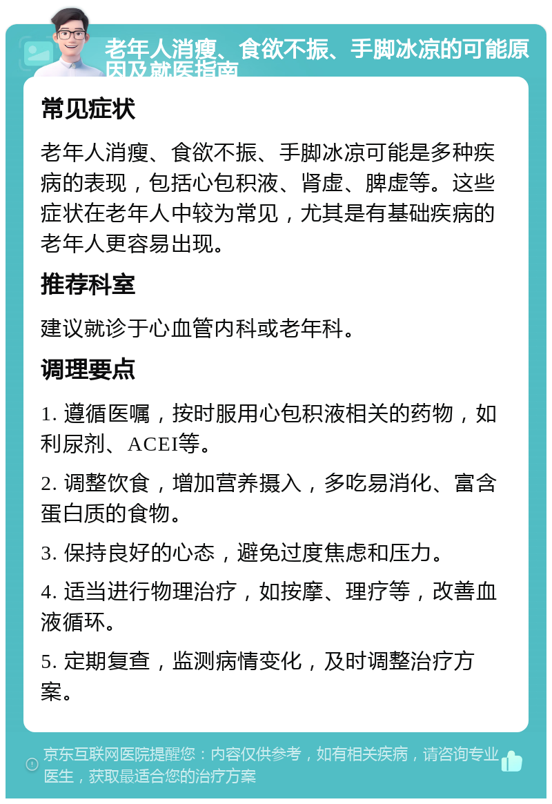 老年人消瘦、食欲不振、手脚冰凉的可能原因及就医指南 常见症状 老年人消瘦、食欲不振、手脚冰凉可能是多种疾病的表现，包括心包积液、肾虚、脾虚等。这些症状在老年人中较为常见，尤其是有基础疾病的老年人更容易出现。 推荐科室 建议就诊于心血管内科或老年科。 调理要点 1. 遵循医嘱，按时服用心包积液相关的药物，如利尿剂、ACEI等。 2. 调整饮食，增加营养摄入，多吃易消化、富含蛋白质的食物。 3. 保持良好的心态，避免过度焦虑和压力。 4. 适当进行物理治疗，如按摩、理疗等，改善血液循环。 5. 定期复查，监测病情变化，及时调整治疗方案。