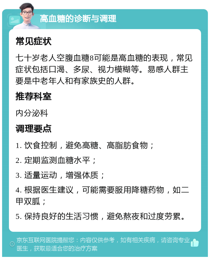 高血糖的诊断与调理 常见症状 七十岁老人空腹血糖8可能是高血糖的表现，常见症状包括口渴、多尿、视力模糊等。易感人群主要是中老年人和有家族史的人群。 推荐科室 内分泌科 调理要点 1. 饮食控制，避免高糖、高脂肪食物； 2. 定期监测血糖水平； 3. 适量运动，增强体质； 4. 根据医生建议，可能需要服用降糖药物，如二甲双胍； 5. 保持良好的生活习惯，避免熬夜和过度劳累。