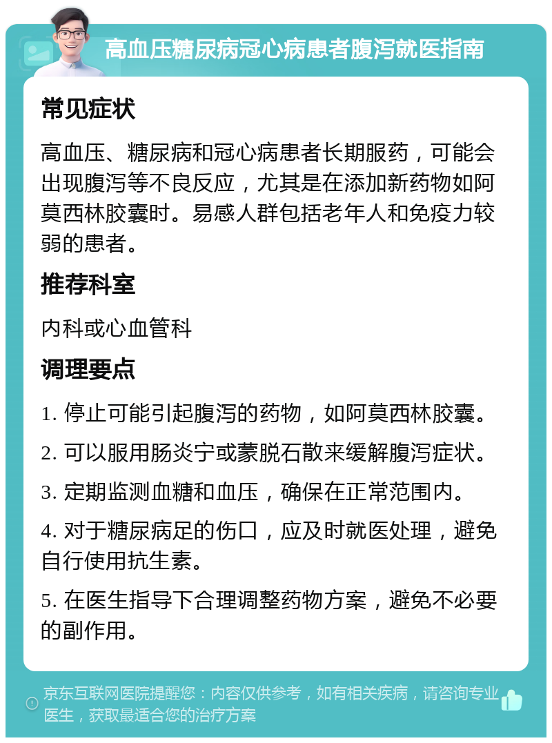 高血压糖尿病冠心病患者腹泻就医指南 常见症状 高血压、糖尿病和冠心病患者长期服药，可能会出现腹泻等不良反应，尤其是在添加新药物如阿莫西林胶囊时。易感人群包括老年人和免疫力较弱的患者。 推荐科室 内科或心血管科 调理要点 1. 停止可能引起腹泻的药物，如阿莫西林胶囊。 2. 可以服用肠炎宁或蒙脱石散来缓解腹泻症状。 3. 定期监测血糖和血压，确保在正常范围内。 4. 对于糖尿病足的伤口，应及时就医处理，避免自行使用抗生素。 5. 在医生指导下合理调整药物方案，避免不必要的副作用。