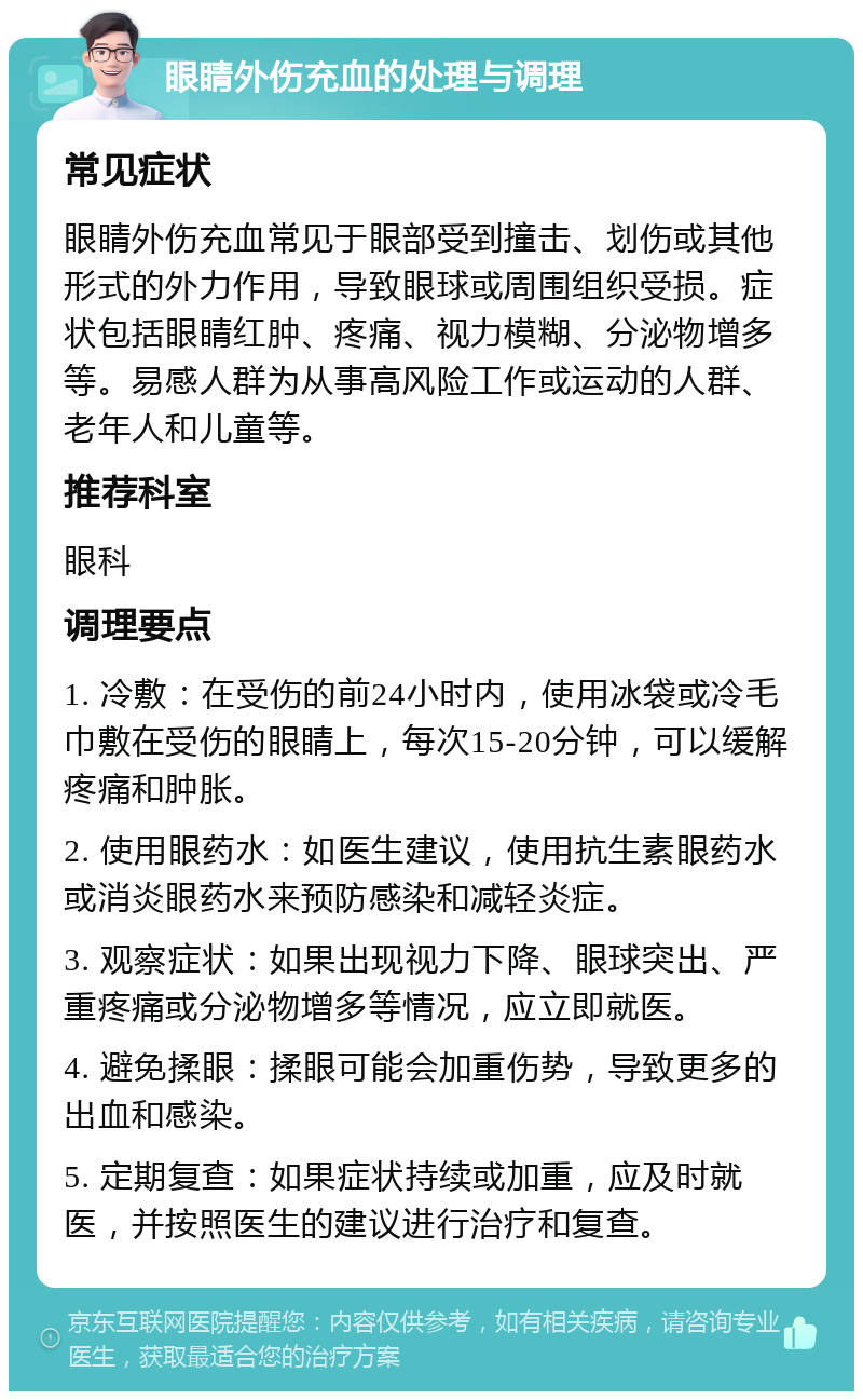 眼睛外伤充血的处理与调理 常见症状 眼睛外伤充血常见于眼部受到撞击、划伤或其他形式的外力作用，导致眼球或周围组织受损。症状包括眼睛红肿、疼痛、视力模糊、分泌物增多等。易感人群为从事高风险工作或运动的人群、老年人和儿童等。 推荐科室 眼科 调理要点 1. 冷敷：在受伤的前24小时内，使用冰袋或冷毛巾敷在受伤的眼睛上，每次15-20分钟，可以缓解疼痛和肿胀。 2. 使用眼药水：如医生建议，使用抗生素眼药水或消炎眼药水来预防感染和减轻炎症。 3. 观察症状：如果出现视力下降、眼球突出、严重疼痛或分泌物增多等情况，应立即就医。 4. 避免揉眼：揉眼可能会加重伤势，导致更多的出血和感染。 5. 定期复查：如果症状持续或加重，应及时就医，并按照医生的建议进行治疗和复查。