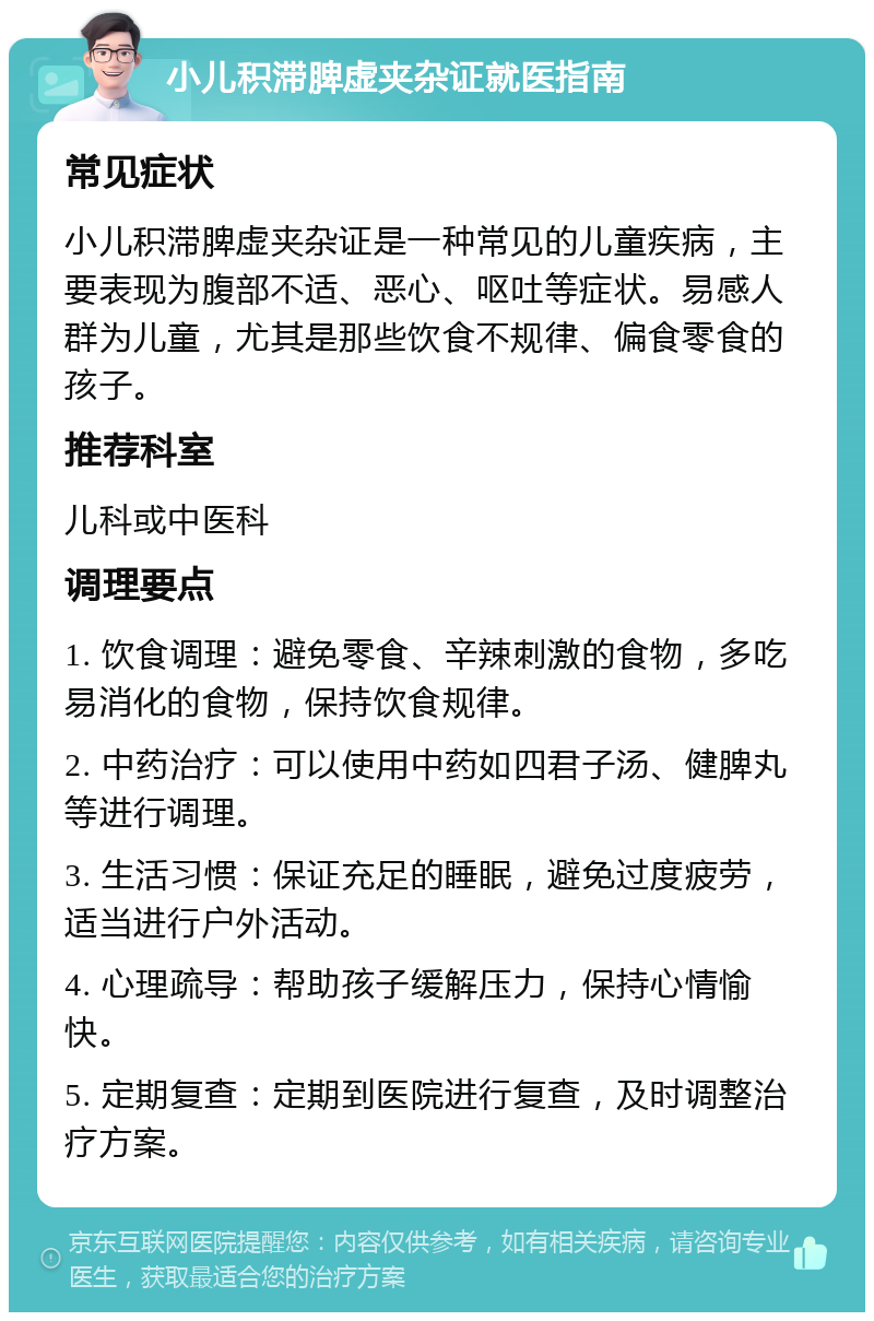 小儿积滞脾虚夹杂证就医指南 常见症状 小儿积滞脾虚夹杂证是一种常见的儿童疾病，主要表现为腹部不适、恶心、呕吐等症状。易感人群为儿童，尤其是那些饮食不规律、偏食零食的孩子。 推荐科室 儿科或中医科 调理要点 1. 饮食调理：避免零食、辛辣刺激的食物，多吃易消化的食物，保持饮食规律。 2. 中药治疗：可以使用中药如四君子汤、健脾丸等进行调理。 3. 生活习惯：保证充足的睡眠，避免过度疲劳，适当进行户外活动。 4. 心理疏导：帮助孩子缓解压力，保持心情愉快。 5. 定期复查：定期到医院进行复查，及时调整治疗方案。