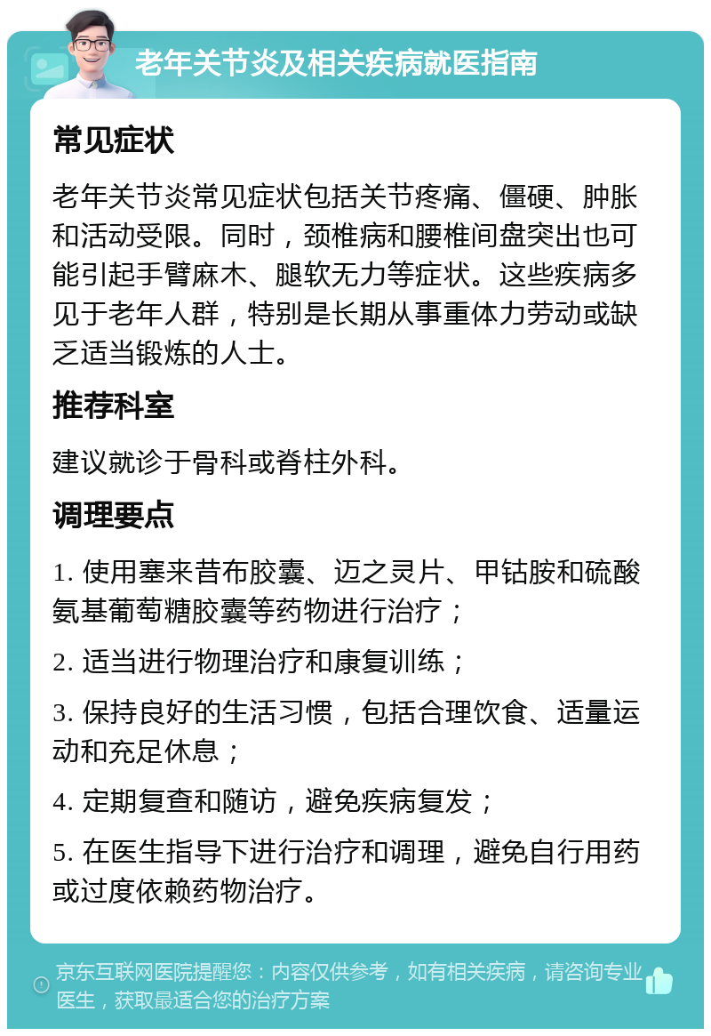 老年关节炎及相关疾病就医指南 常见症状 老年关节炎常见症状包括关节疼痛、僵硬、肿胀和活动受限。同时，颈椎病和腰椎间盘突出也可能引起手臂麻木、腿软无力等症状。这些疾病多见于老年人群，特别是长期从事重体力劳动或缺乏适当锻炼的人士。 推荐科室 建议就诊于骨科或脊柱外科。 调理要点 1. 使用塞来昔布胶囊、迈之灵片、甲钴胺和硫酸氨基葡萄糖胶囊等药物进行治疗； 2. 适当进行物理治疗和康复训练； 3. 保持良好的生活习惯，包括合理饮食、适量运动和充足休息； 4. 定期复查和随访，避免疾病复发； 5. 在医生指导下进行治疗和调理，避免自行用药或过度依赖药物治疗。