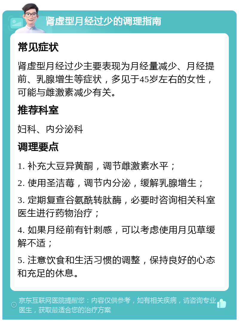 肾虚型月经过少的调理指南 常见症状 肾虚型月经过少主要表现为月经量减少、月经提前、乳腺增生等症状，多见于45岁左右的女性，可能与雌激素减少有关。 推荐科室 妇科、内分泌科 调理要点 1. 补充大豆异黄酮，调节雌激素水平； 2. 使用圣洁莓，调节内分泌，缓解乳腺增生； 3. 定期复查谷氨酰转肽酶，必要时咨询相关科室医生进行药物治疗； 4. 如果月经前有针刺感，可以考虑使用月见草缓解不适； 5. 注意饮食和生活习惯的调整，保持良好的心态和充足的休息。