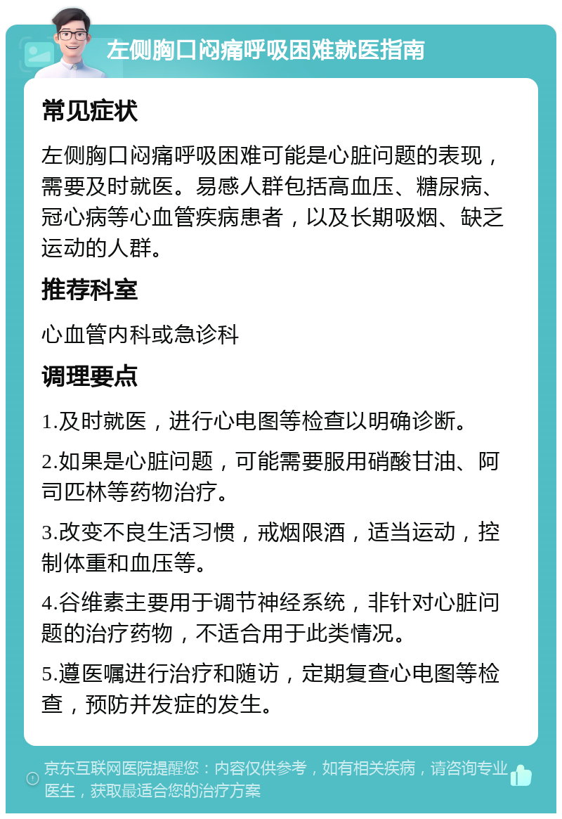 左侧胸口闷痛呼吸困难就医指南 常见症状 左侧胸口闷痛呼吸困难可能是心脏问题的表现，需要及时就医。易感人群包括高血压、糖尿病、冠心病等心血管疾病患者，以及长期吸烟、缺乏运动的人群。 推荐科室 心血管内科或急诊科 调理要点 1.及时就医，进行心电图等检查以明确诊断。 2.如果是心脏问题，可能需要服用硝酸甘油、阿司匹林等药物治疗。 3.改变不良生活习惯，戒烟限酒，适当运动，控制体重和血压等。 4.谷维素主要用于调节神经系统，非针对心脏问题的治疗药物，不适合用于此类情况。 5.遵医嘱进行治疗和随访，定期复查心电图等检查，预防并发症的发生。