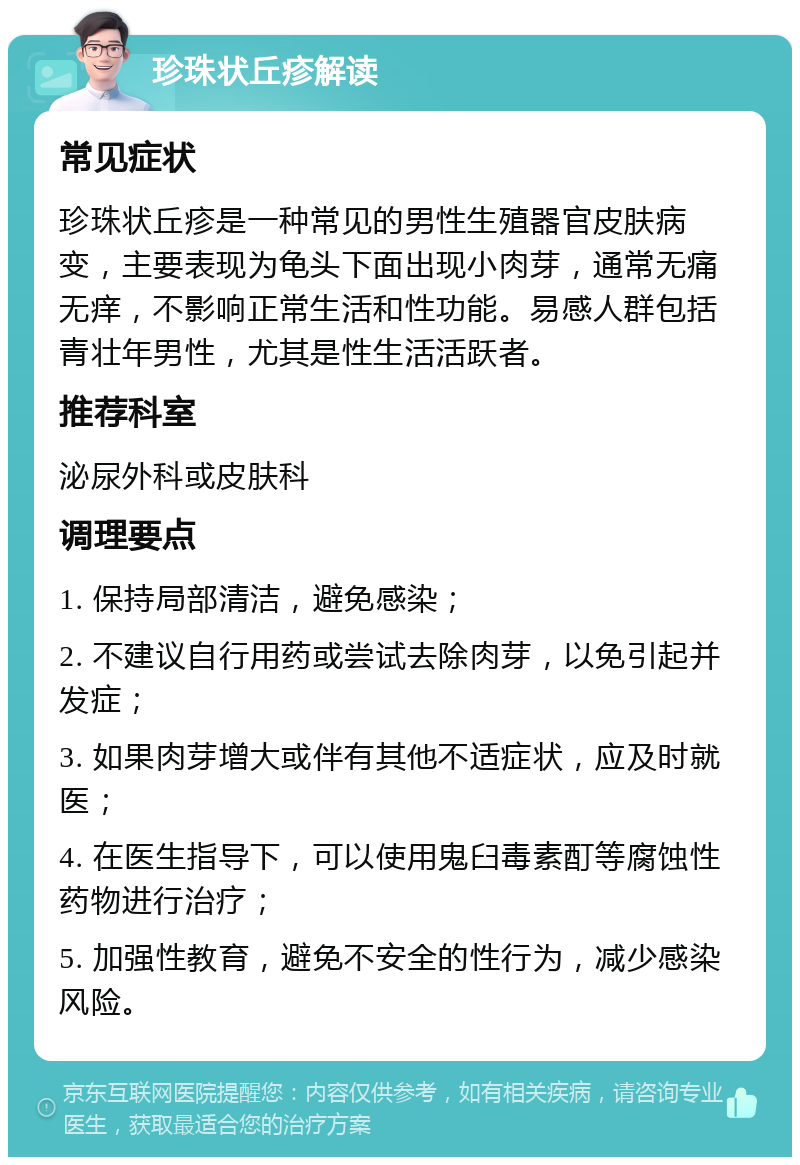 珍珠状丘疹解读 常见症状 珍珠状丘疹是一种常见的男性生殖器官皮肤病变，主要表现为龟头下面出现小肉芽，通常无痛无痒，不影响正常生活和性功能。易感人群包括青壮年男性，尤其是性生活活跃者。 推荐科室 泌尿外科或皮肤科 调理要点 1. 保持局部清洁，避免感染； 2. 不建议自行用药或尝试去除肉芽，以免引起并发症； 3. 如果肉芽增大或伴有其他不适症状，应及时就医； 4. 在医生指导下，可以使用鬼臼毒素酊等腐蚀性药物进行治疗； 5. 加强性教育，避免不安全的性行为，减少感染风险。