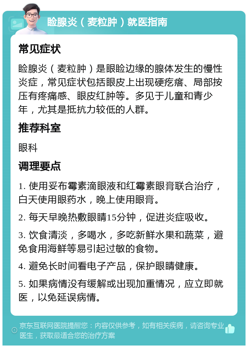 睑腺炎（麦粒肿）就医指南 常见症状 睑腺炎（麦粒肿）是眼睑边缘的腺体发生的慢性炎症，常见症状包括眼皮上出现硬疙瘩、局部按压有疼痛感、眼皮红肿等。多见于儿童和青少年，尤其是抵抗力较低的人群。 推荐科室 眼科 调理要点 1. 使用妥布霉素滴眼液和红霉素眼膏联合治疗，白天使用眼药水，晚上使用眼膏。 2. 每天早晚热敷眼睛15分钟，促进炎症吸收。 3. 饮食清淡，多喝水，多吃新鲜水果和蔬菜，避免食用海鲜等易引起过敏的食物。 4. 避免长时间看电子产品，保护眼睛健康。 5. 如果病情没有缓解或出现加重情况，应立即就医，以免延误病情。