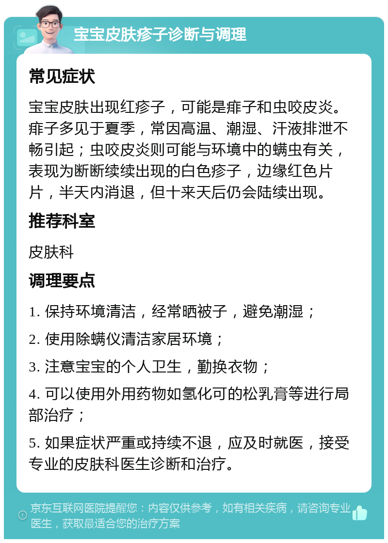 宝宝皮肤疹子诊断与调理 常见症状 宝宝皮肤出现红疹子，可能是痱子和虫咬皮炎。痱子多见于夏季，常因高温、潮湿、汗液排泄不畅引起；虫咬皮炎则可能与环境中的螨虫有关，表现为断断续续出现的白色疹子，边缘红色片片，半天内消退，但十来天后仍会陆续出现。 推荐科室 皮肤科 调理要点 1. 保持环境清洁，经常晒被子，避免潮湿； 2. 使用除螨仪清洁家居环境； 3. 注意宝宝的个人卫生，勤换衣物； 4. 可以使用外用药物如氢化可的松乳膏等进行局部治疗； 5. 如果症状严重或持续不退，应及时就医，接受专业的皮肤科医生诊断和治疗。