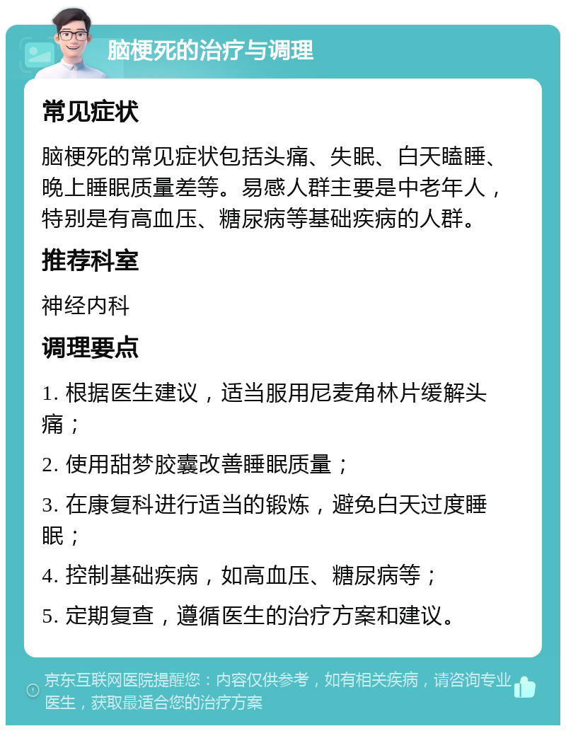 脑梗死的治疗与调理 常见症状 脑梗死的常见症状包括头痛、失眠、白天瞌睡、晚上睡眠质量差等。易感人群主要是中老年人，特别是有高血压、糖尿病等基础疾病的人群。 推荐科室 神经内科 调理要点 1. 根据医生建议，适当服用尼麦角林片缓解头痛； 2. 使用甜梦胶囊改善睡眠质量； 3. 在康复科进行适当的锻炼，避免白天过度睡眠； 4. 控制基础疾病，如高血压、糖尿病等； 5. 定期复查，遵循医生的治疗方案和建议。