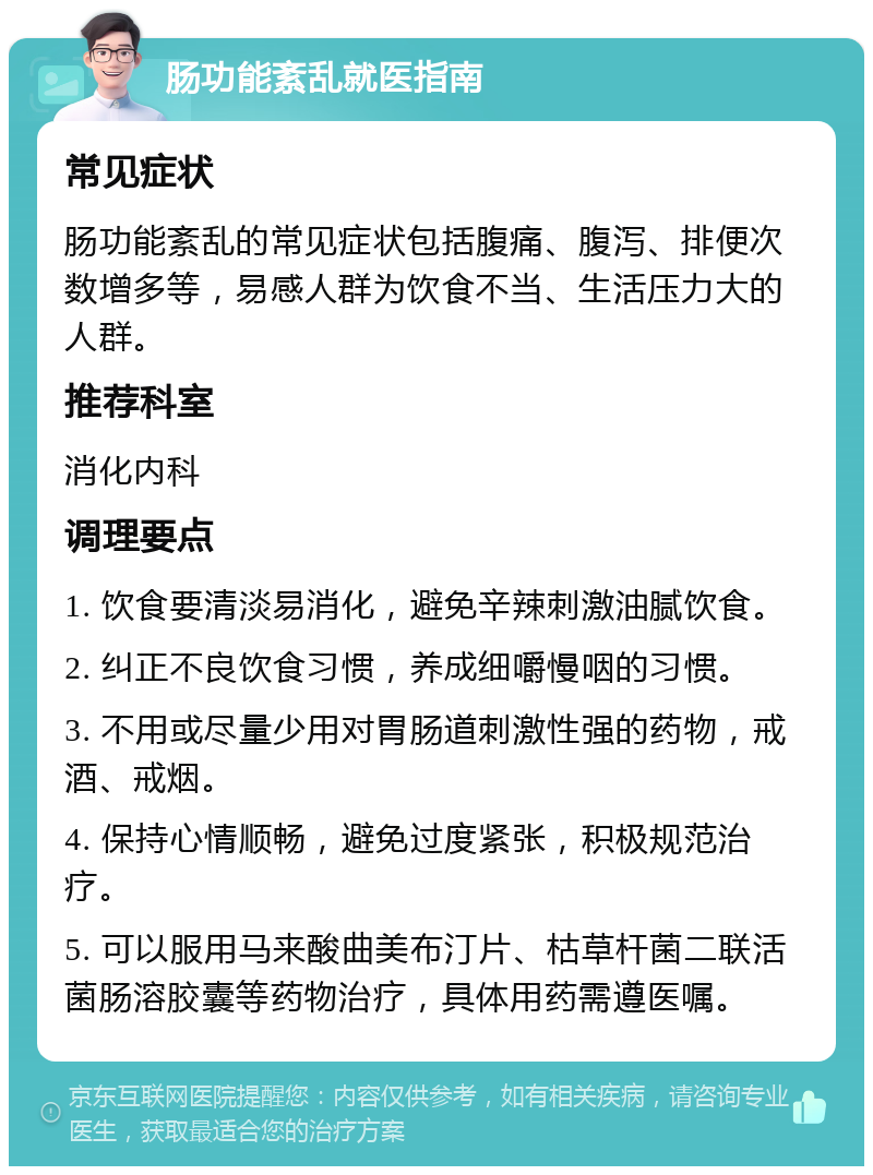 肠功能紊乱就医指南 常见症状 肠功能紊乱的常见症状包括腹痛、腹泻、排便次数增多等，易感人群为饮食不当、生活压力大的人群。 推荐科室 消化内科 调理要点 1. 饮食要清淡易消化，避免辛辣刺激油腻饮食。 2. 纠正不良饮食习惯，养成细嚼慢咽的习惯。 3. 不用或尽量少用对胃肠道刺激性强的药物，戒酒、戒烟。 4. 保持心情顺畅，避免过度紧张，积极规范治疗。 5. 可以服用马来酸曲美布汀片、枯草杆菌二联活菌肠溶胶囊等药物治疗，具体用药需遵医嘱。