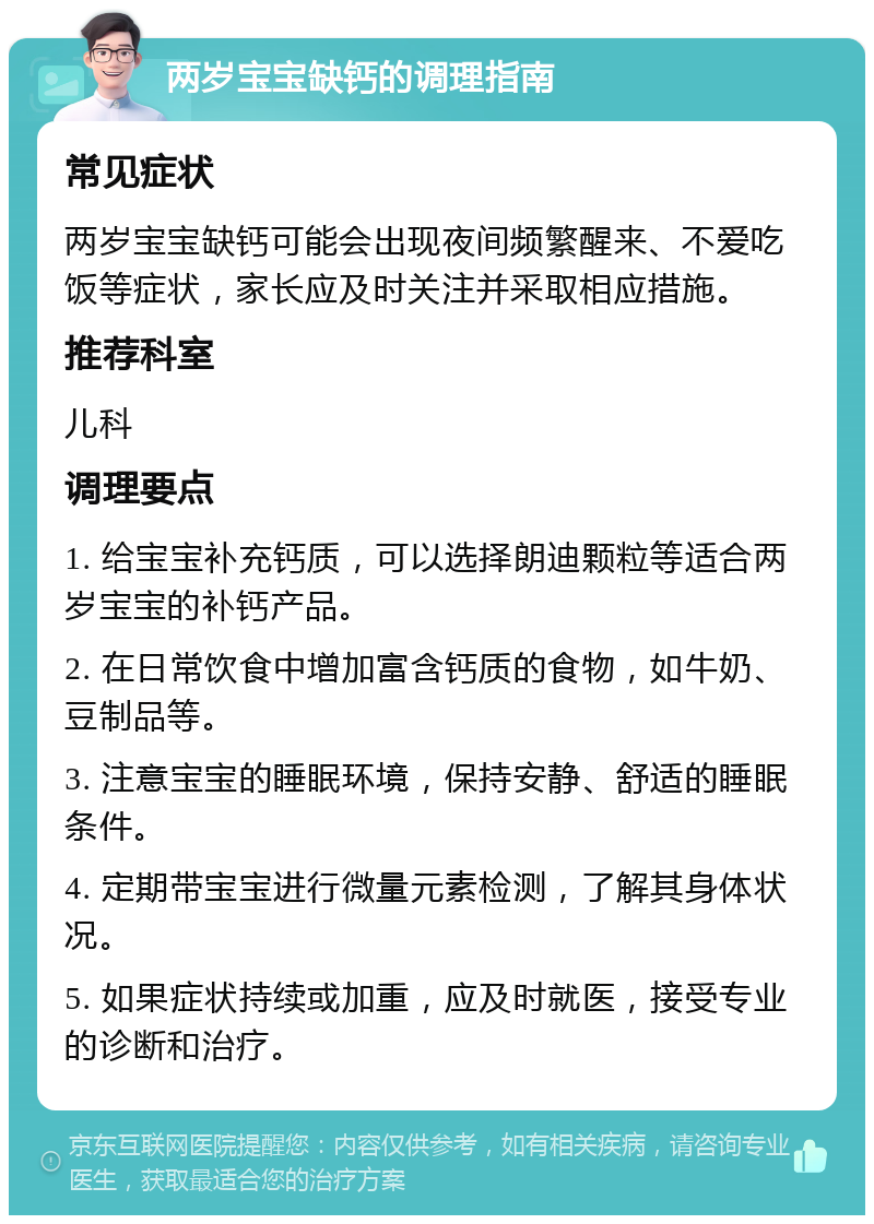 两岁宝宝缺钙的调理指南 常见症状 两岁宝宝缺钙可能会出现夜间频繁醒来、不爱吃饭等症状，家长应及时关注并采取相应措施。 推荐科室 儿科 调理要点 1. 给宝宝补充钙质，可以选择朗迪颗粒等适合两岁宝宝的补钙产品。 2. 在日常饮食中增加富含钙质的食物，如牛奶、豆制品等。 3. 注意宝宝的睡眠环境，保持安静、舒适的睡眠条件。 4. 定期带宝宝进行微量元素检测，了解其身体状况。 5. 如果症状持续或加重，应及时就医，接受专业的诊断和治疗。