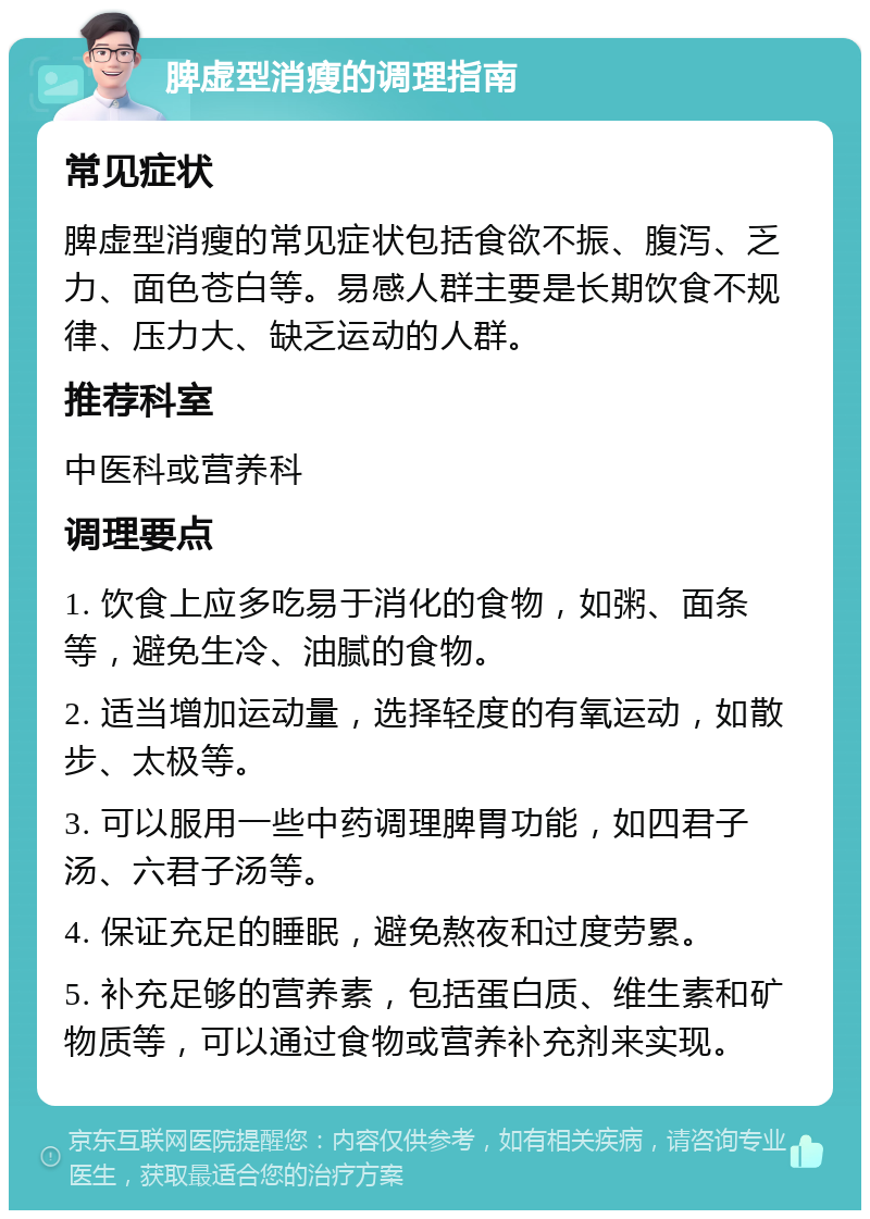 脾虚型消瘦的调理指南 常见症状 脾虚型消瘦的常见症状包括食欲不振、腹泻、乏力、面色苍白等。易感人群主要是长期饮食不规律、压力大、缺乏运动的人群。 推荐科室 中医科或营养科 调理要点 1. 饮食上应多吃易于消化的食物，如粥、面条等，避免生冷、油腻的食物。 2. 适当增加运动量，选择轻度的有氧运动，如散步、太极等。 3. 可以服用一些中药调理脾胃功能，如四君子汤、六君子汤等。 4. 保证充足的睡眠，避免熬夜和过度劳累。 5. 补充足够的营养素，包括蛋白质、维生素和矿物质等，可以通过食物或营养补充剂来实现。